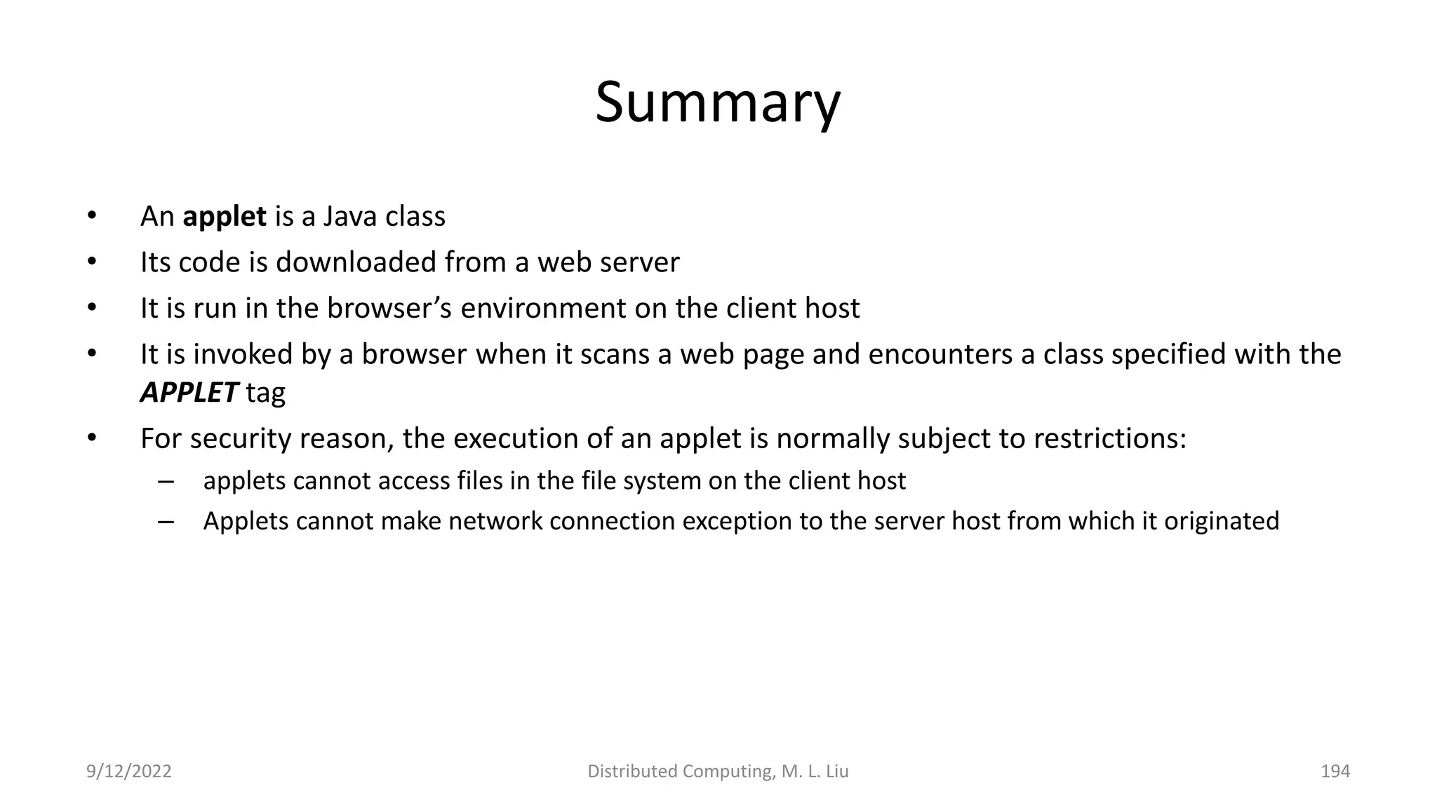 9/12/2022 Distributed Computing, M. L. Liu 194
Summary
• An applet is a Java class
• Its code is downloaded from a web server
• It is run in the browser’s environment on the client host
• It is invoked by a browser when it scans a web page and encounters a class specified with the
APPLET tag
• For security reason, the execution of an applet is normally subject to restrictions:
– applets cannot access files in the file system on the client host
– Applets cannot make network connection exception to the server host from which it originated
 
