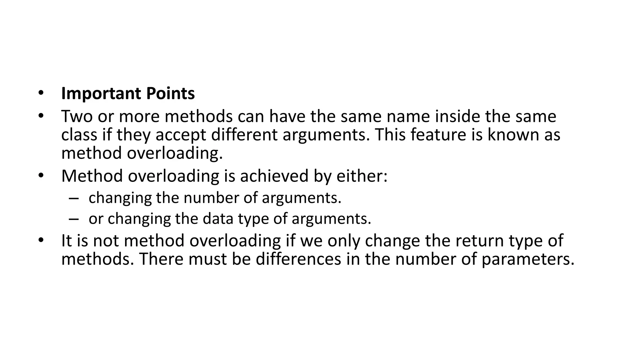• Important Points
• Two or more methods can have the same name inside the same
class if they accept different arguments. This feature is known as
method overloading.
• Method overloading is achieved by either:
– changing the number of arguments.
– or changing the data type of arguments.
• It is not method overloading if we only change the return type of
methods. There must be differences in the number of parameters.
 