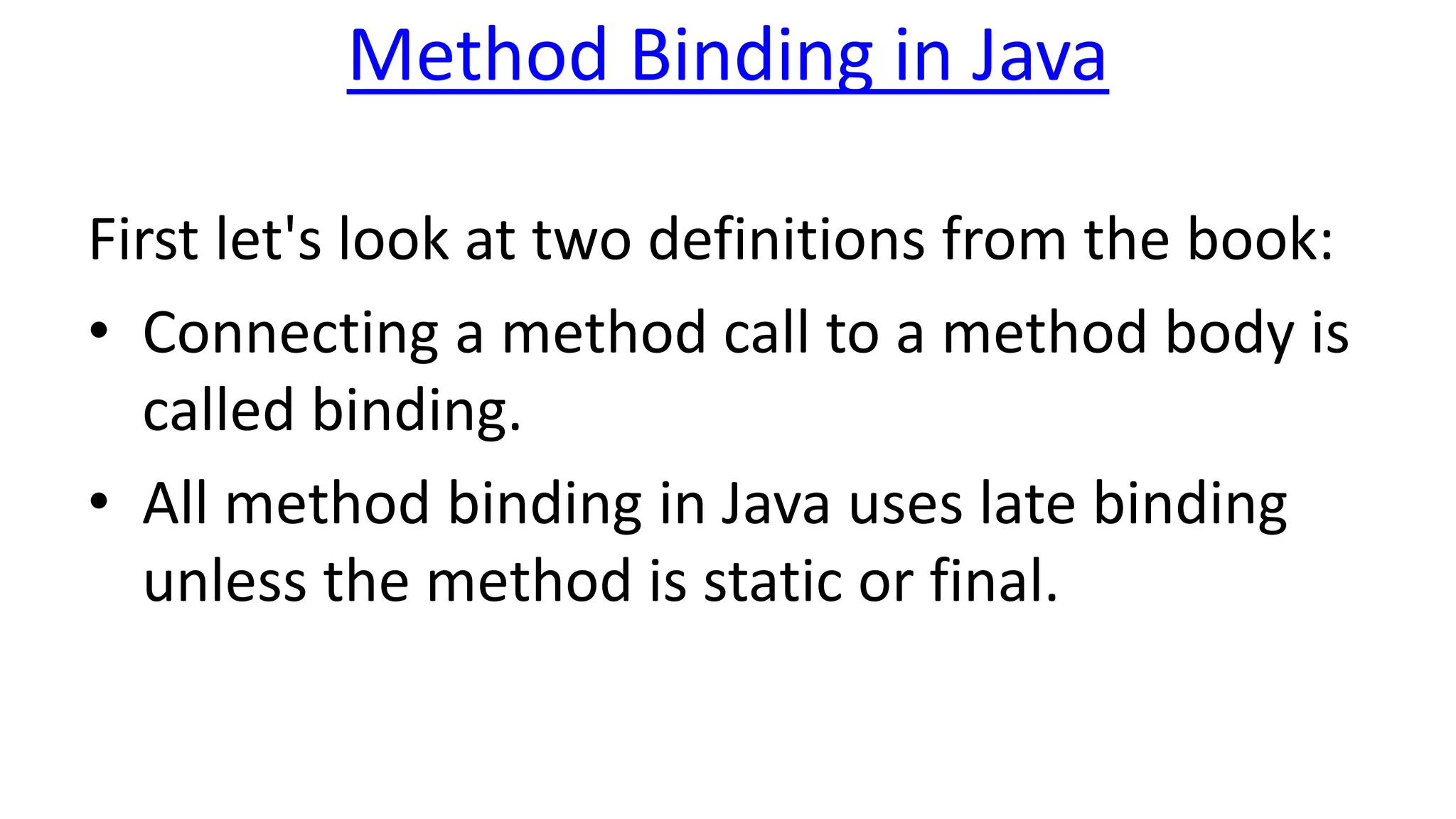 Method Binding in Java
First let's look at two definitions from the book:
• Connecting a method call to a method body is
called binding.
• All method binding in Java uses late binding
unless the method is static or final.
 