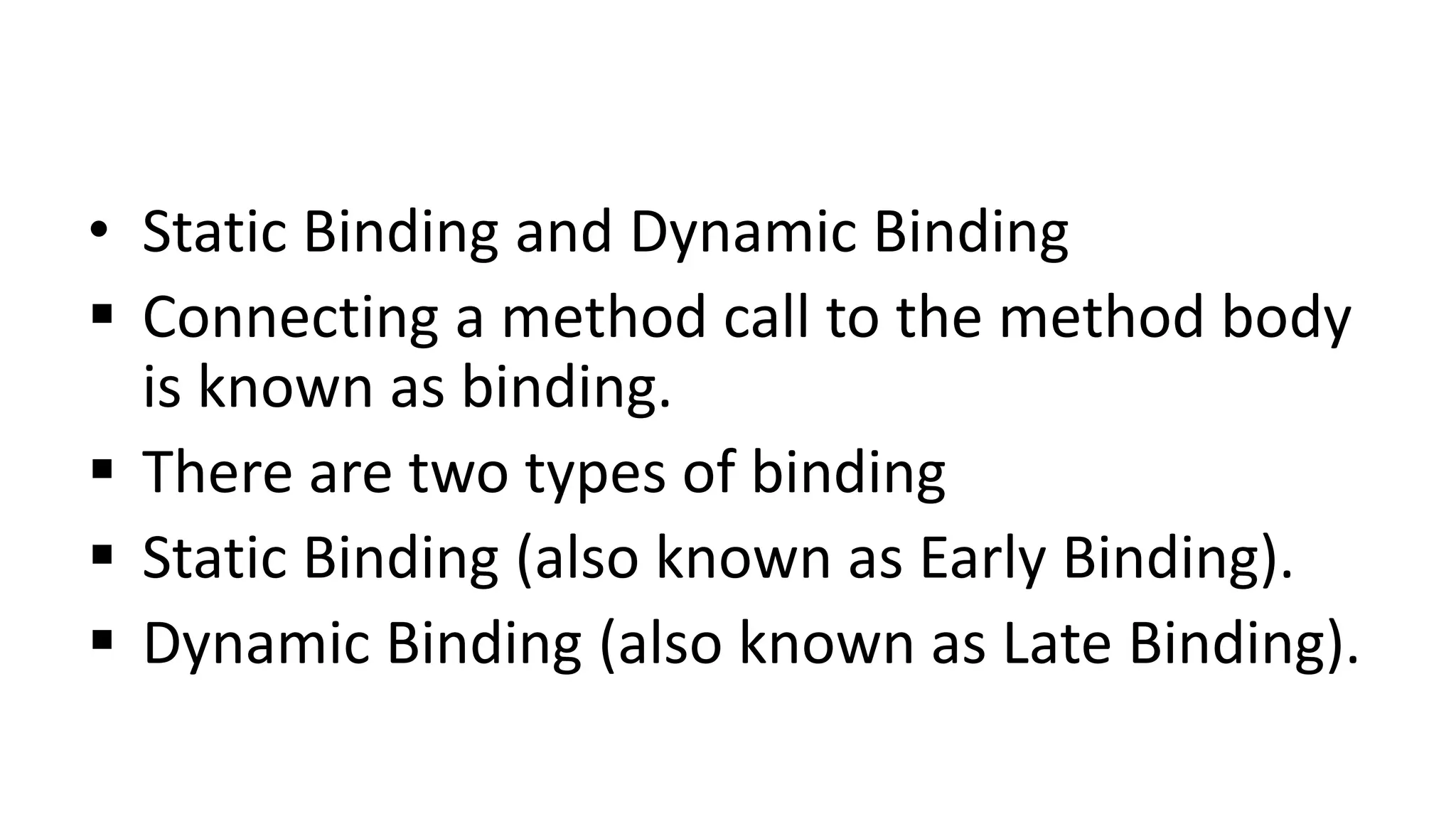 • Static Binding and Dynamic Binding
 Connecting a method call to the method body
is known as binding.
 There are two types of binding
 Static Binding (also known as Early Binding).
 Dynamic Binding (also known as Late Binding).
 