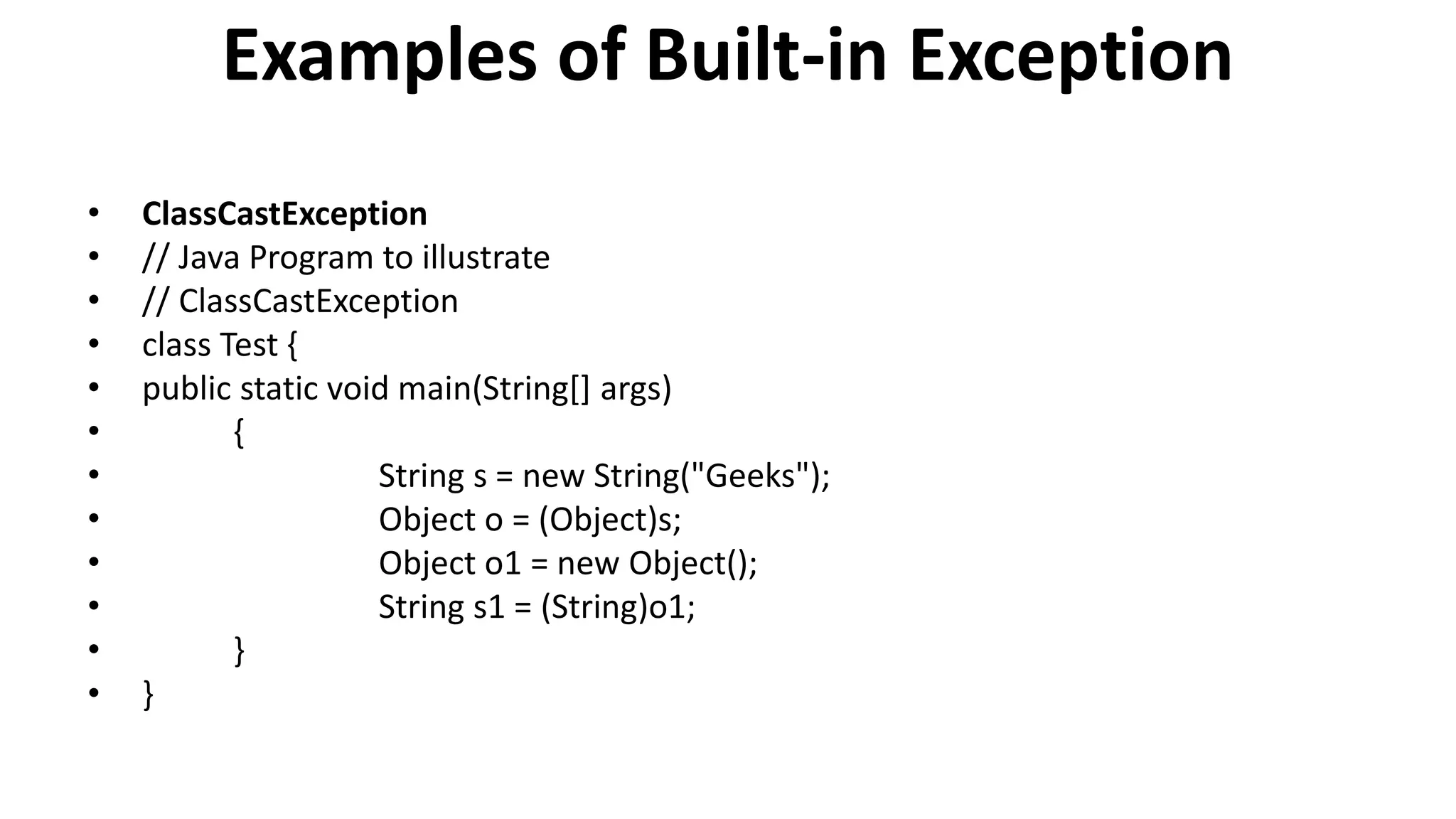 Examples of Built-in Exception
• ClassCastException
• // Java Program to illustrate
• // ClassCastException
• class Test {
• public static void main(String[] args)
• {
• String s = new String("Geeks");
• Object o = (Object)s;
• Object o1 = new Object();
• String s1 = (String)o1;
• }
• }
 