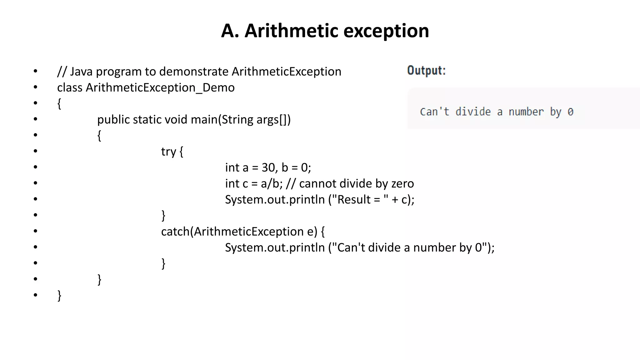A. Arithmetic exception
• // Java program to demonstrate ArithmeticException
• class ArithmeticException_Demo
• {
• public static void main(String args[])
• {
• try {
• int a = 30, b = 0;
• int c = a/b; // cannot divide by zero
• System.out.println ("Result = " + c);
• }
• catch(ArithmeticException e) {
• System.out.println ("Can't divide a number by 0");
• }
• }
• }
 