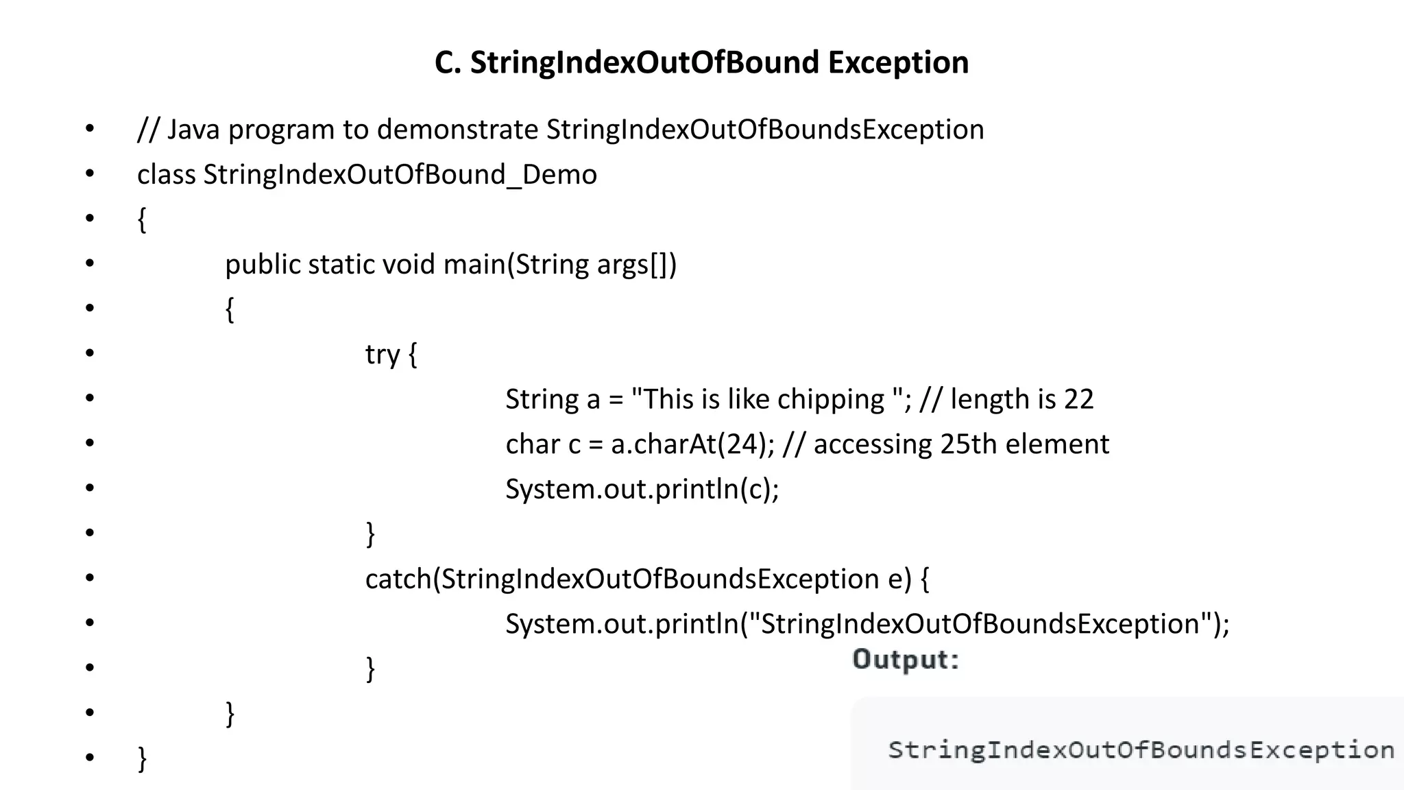 C. StringIndexOutOfBound Exception
• // Java program to demonstrate StringIndexOutOfBoundsException
• class StringIndexOutOfBound_Demo
• {
• public static void main(String args[])
• {
• try {
• String a = "This is like chipping "; // length is 22
• char c = a.charAt(24); // accessing 25th element
• System.out.println(c);
• }
• catch(StringIndexOutOfBoundsException e) {
• System.out.println("StringIndexOutOfBoundsException");
• }
• }
• }
 