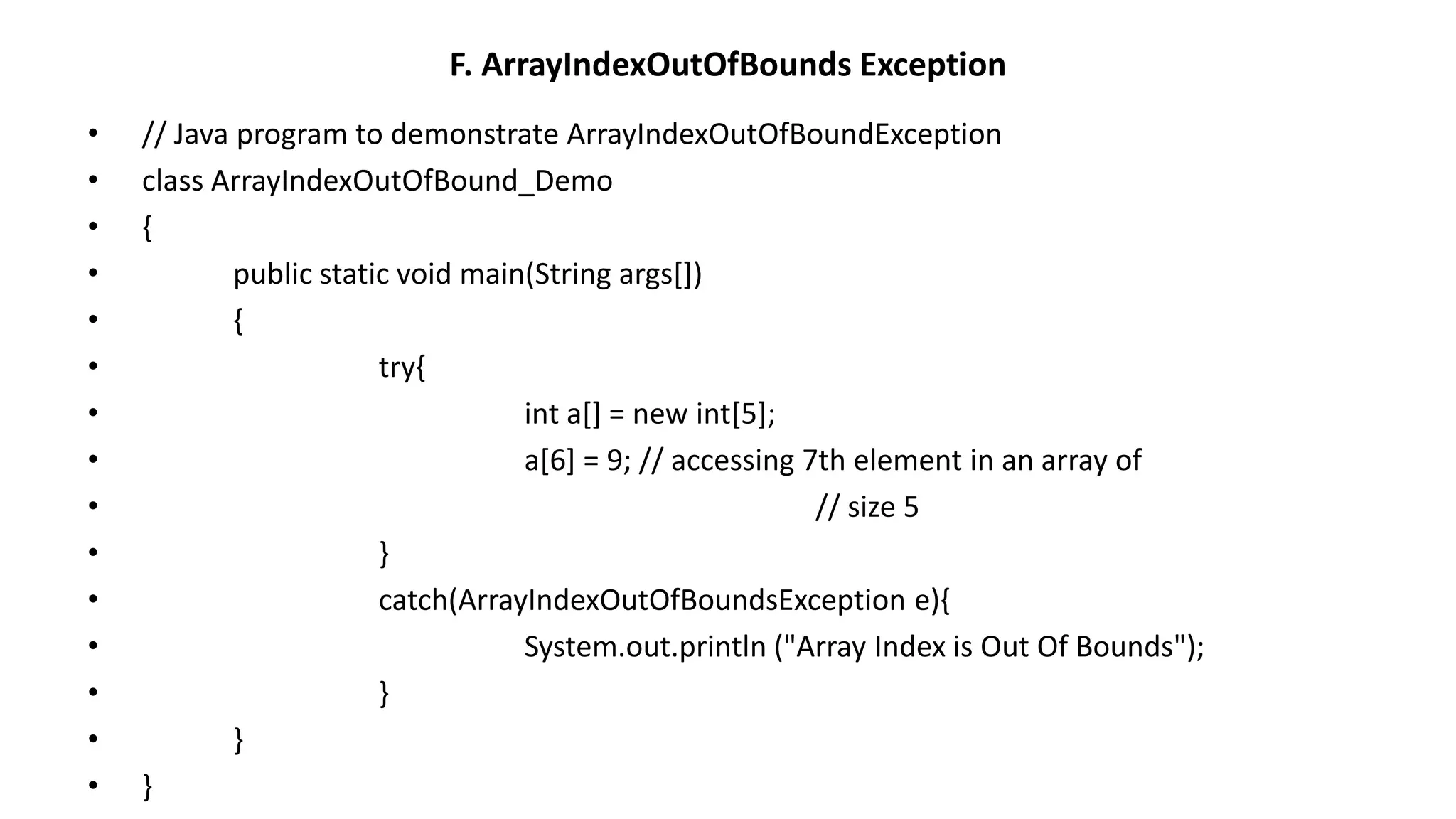 F. ArrayIndexOutOfBounds Exception
• // Java program to demonstrate ArrayIndexOutOfBoundException
• class ArrayIndexOutOfBound_Demo
• {
• public static void main(String args[])
• {
• try{
• int a[] = new int[5];
• a[6] = 9; // accessing 7th element in an array of
• // size 5
• }
• catch(ArrayIndexOutOfBoundsException e){
• System.out.println ("Array Index is Out Of Bounds");
• }
• }
• }
 