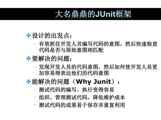 大名鼎鼎的JUnit框架
设计的出发点：
 有效抓住开发人员编写代码的意图，然后快速检查
代码是否与原始意图相匹配
要解决的问题：
 发现开发人员的代码意图，然后如何使开发人员更
加容易得表达他们的代码意图
能解决的问题（Why Ju...