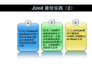 JUnit 最佳实践（2）
4
绝缘:在setUp和
tearDown中的代
码不应该是与测
试方法相关的，
而应该是全局相
关的
5
隔离:与被测代
码放相同的包不
同的目录。方便
访问被测试类的
protected变量/方
法，方便被测代
...
