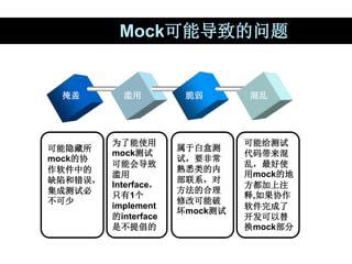 Mock可能导致的问题
掩盖 滥用 脆弱 混乱
可能隐藏所
mock的协
作软件中的
缺陷和错误，
集成测试必
不可少
为了能使用
mock测试
可能会导致
滥用
Interface，
只有1个
implement
的interface
是不提...