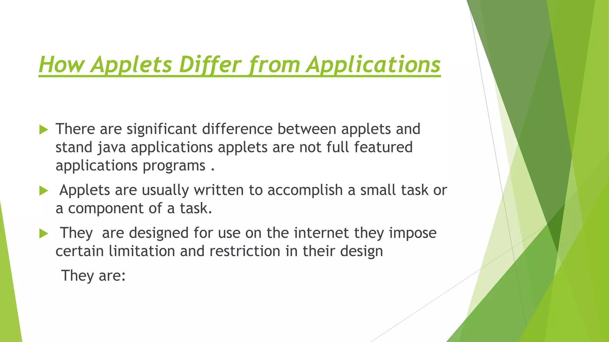 How Applets Differ from Applications
 There are significant difference between applets and
stand java applications applets are not full featured
applications programs .
 Applets are usually written to accomplish a small task or
a component of a task.
 They are designed for use on the internet they impose
certain limitation and restriction in their design
They are:
 