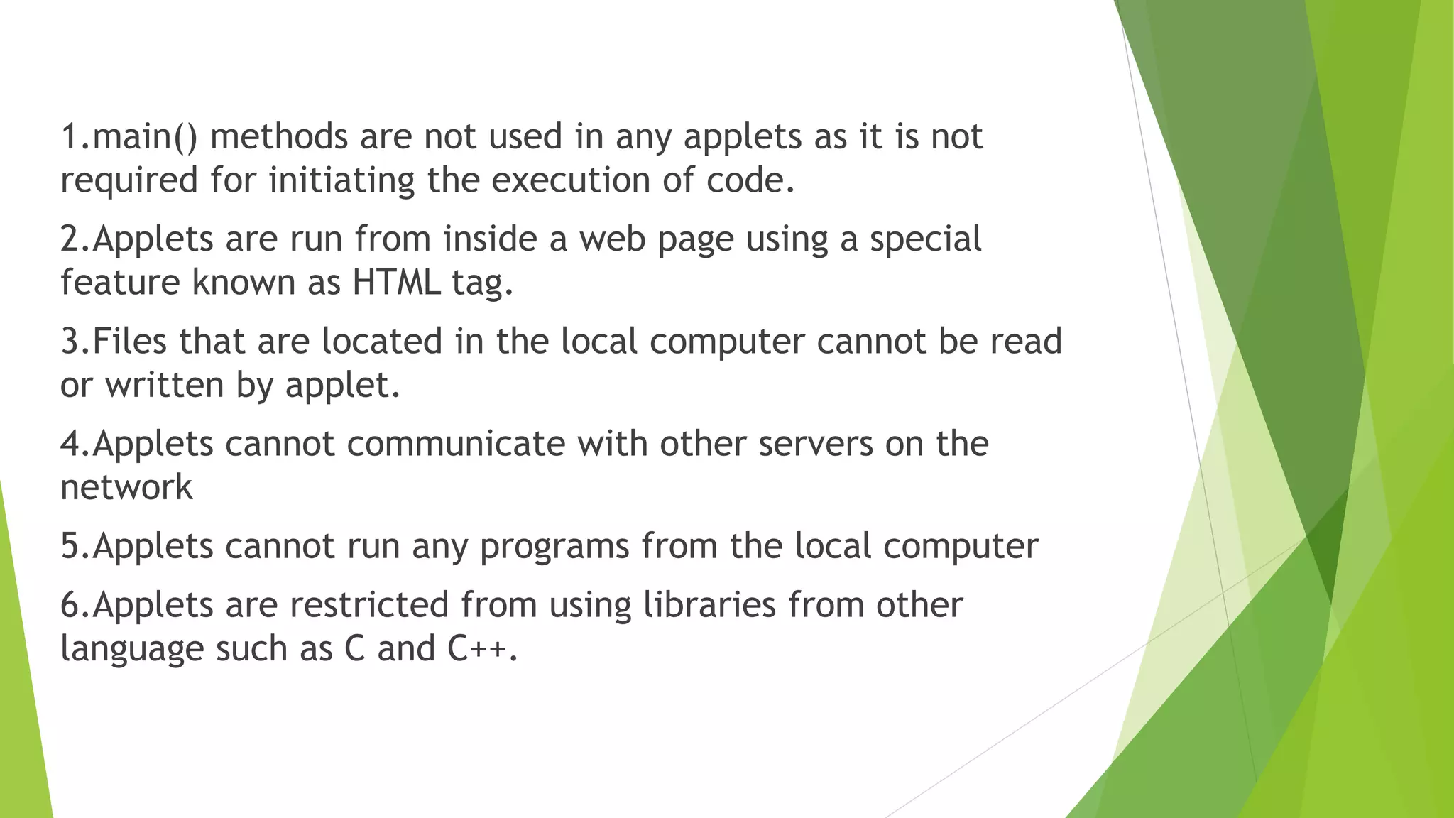 1.main() methods are not used in any applets as it is not
required for initiating the execution of code.
2.Applets are run from inside a web page using a special
feature known as HTML tag.
3.Files that are located in the local computer cannot be read
or written by applet.
4.Applets cannot communicate with other servers on the
network
5.Applets cannot run any programs from the local computer
6.Applets are restricted from using libraries from other
language such as C and C++.
 