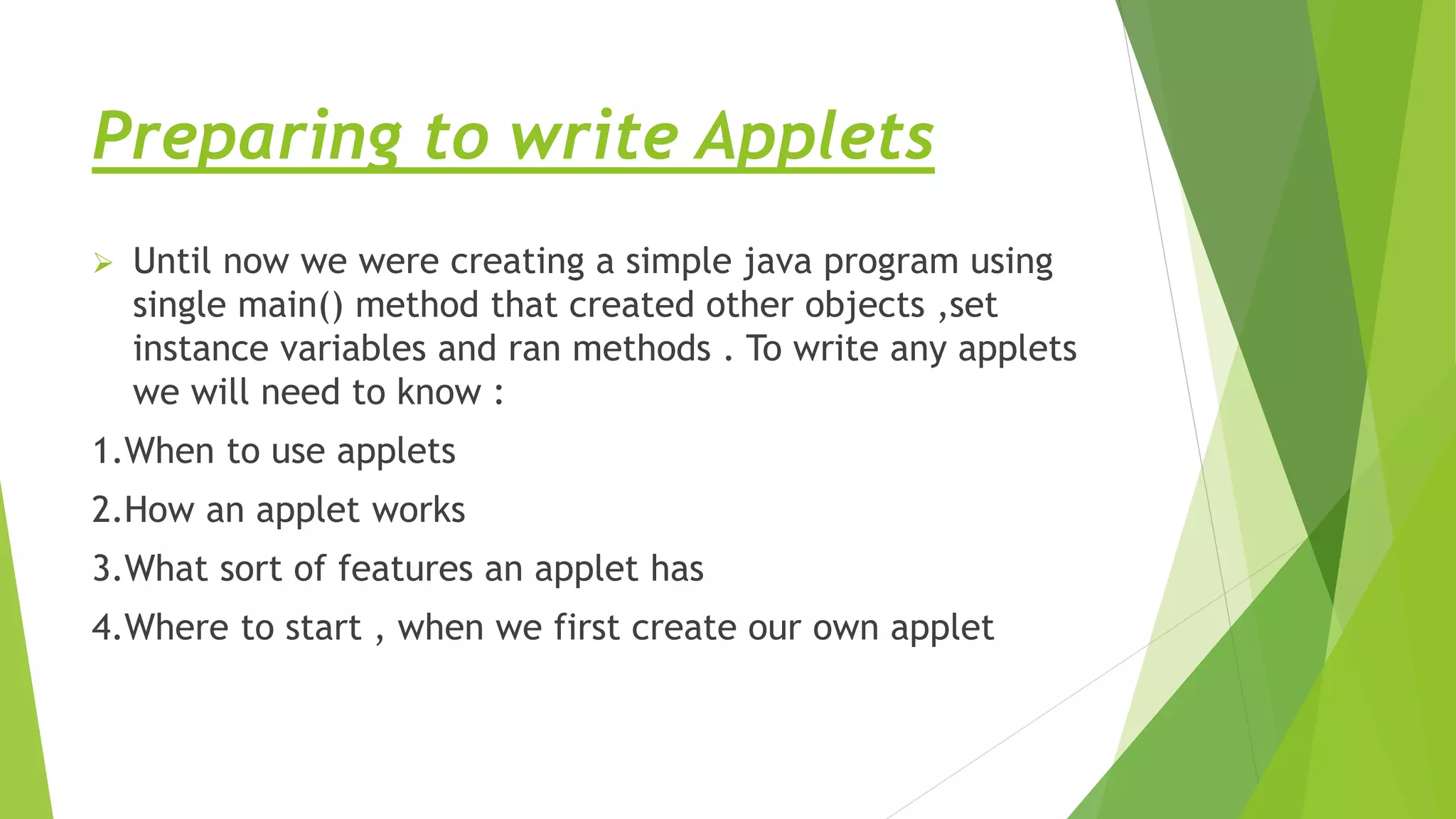 Preparing to write Applets
 Until now we were creating a simple java program using
single main() method that created other objects ,set
instance variables and ran methods . To write any applets
we will need to know :
1.When to use applets
2.How an applet works
3.What sort of features an applet has
4.Where to start , when we first create our own applet
 