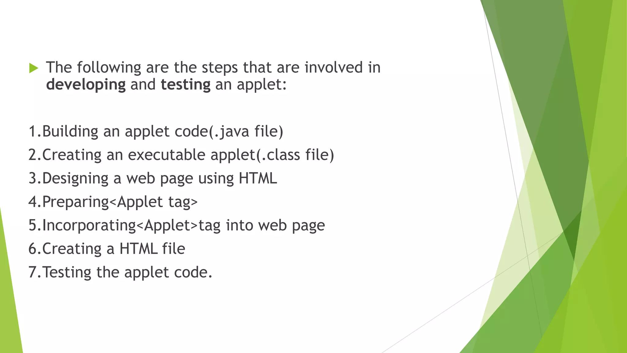  The following are the steps that are involved in
developing and testing an applet:
1.Building an applet code(.java file)
2.Creating an executable applet(.class file)
3.Designing a web page using HTML
4.Preparing<Applet tag>
5.Incorporating<Applet>tag into web page
6.Creating a HTML file
7.Testing the applet code.
 