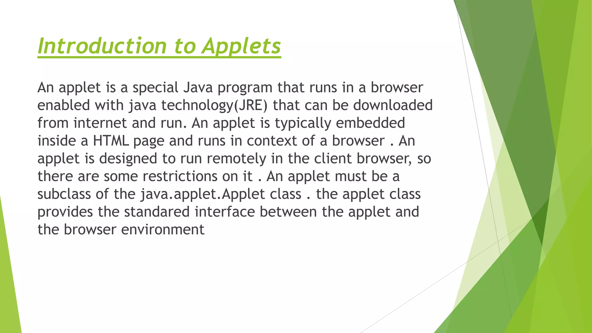 Introduction to Applets
An applet is a special Java program that runs in a browser
enabled with java technology(JRE) that can be downloaded
from internet and run. An applet is typically embedded
inside a HTML page and runs in context of a browser . An
applet is designed to run remotely in the client browser, so
there are some restrictions on it . An applet must be a
subclass of the java.applet.Applet class . the applet class
provides the standared interface between the applet and
the browser environment
 