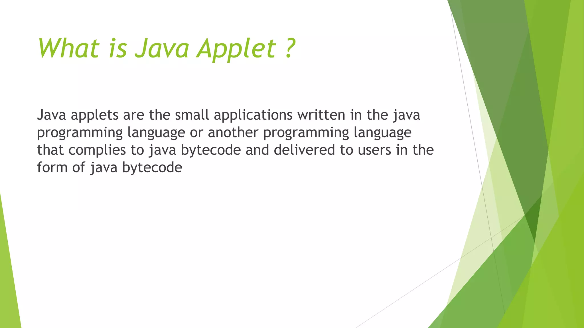 What is Java Applet ?
Java applets are the small applications written in the java
programming language or another programming language
that complies to java bytecode and delivered to users in the
form of java bytecode
 