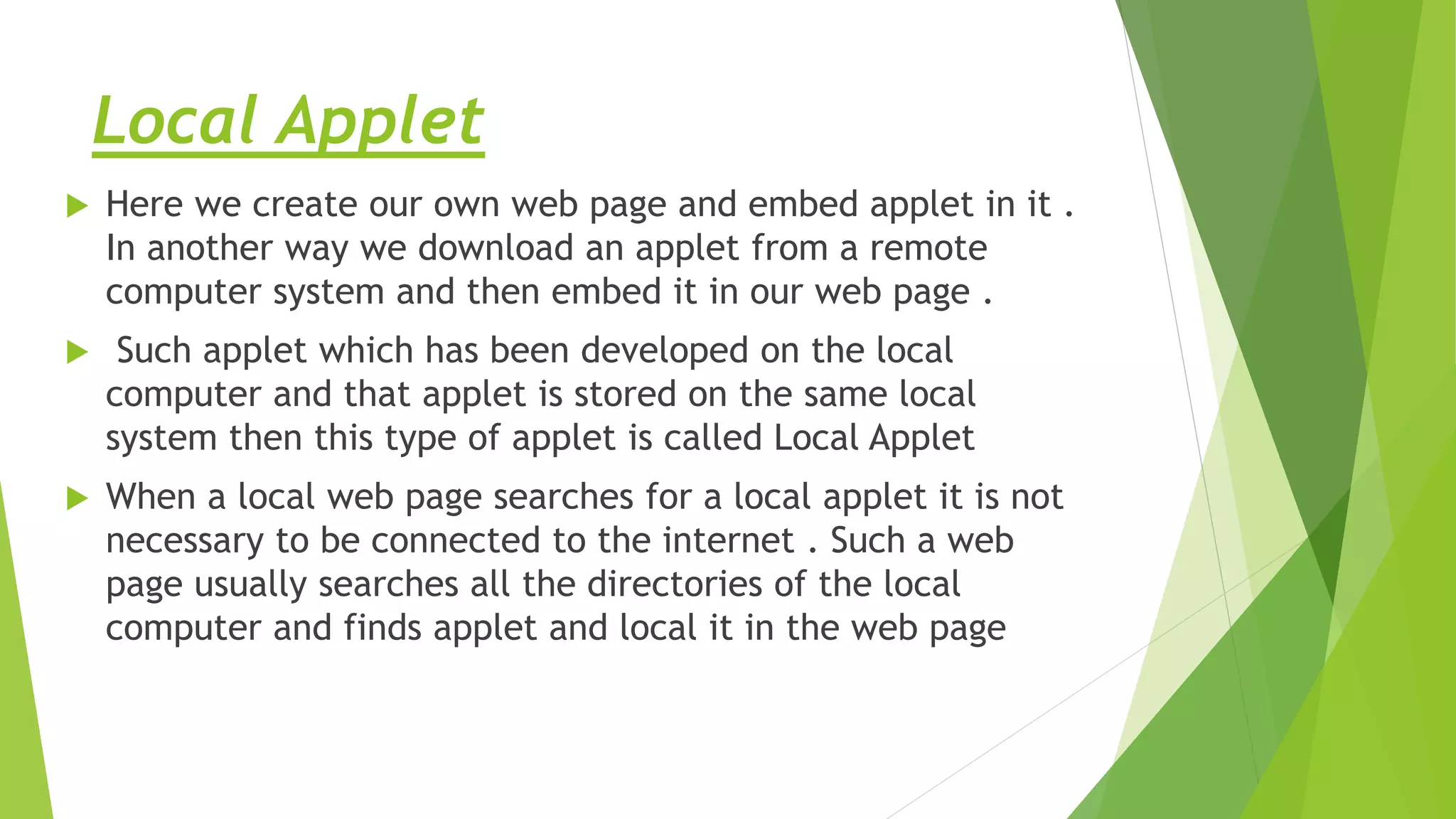Local Applet
 Here we create our own web page and embed applet in it .
In another way we download an applet from a remote
computer system and then embed it in our web page .
 Such applet which has been developed on the local
computer and that applet is stored on the same local
system then this type of applet is called Local Applet
 When a local web page searches for a local applet it is not
necessary to be connected to the internet . Such a web
page usually searches all the directories of the local
computer and finds applet and local it in the web page
 