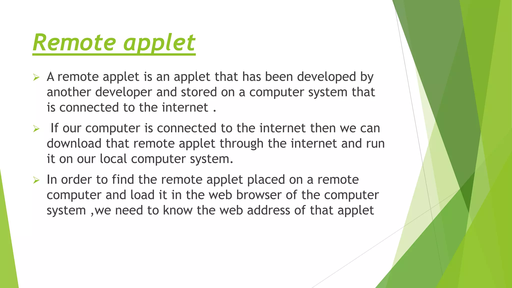 Remote applet
 A remote applet is an applet that has been developed by
another developer and stored on a computer system that
is connected to the internet .
 If our computer is connected to the internet then we can
download that remote applet through the internet and run
it on our local computer system.
 In order to find the remote applet placed on a remote
computer and load it in the web browser of the computer
system ,we need to know the web address of that applet
 