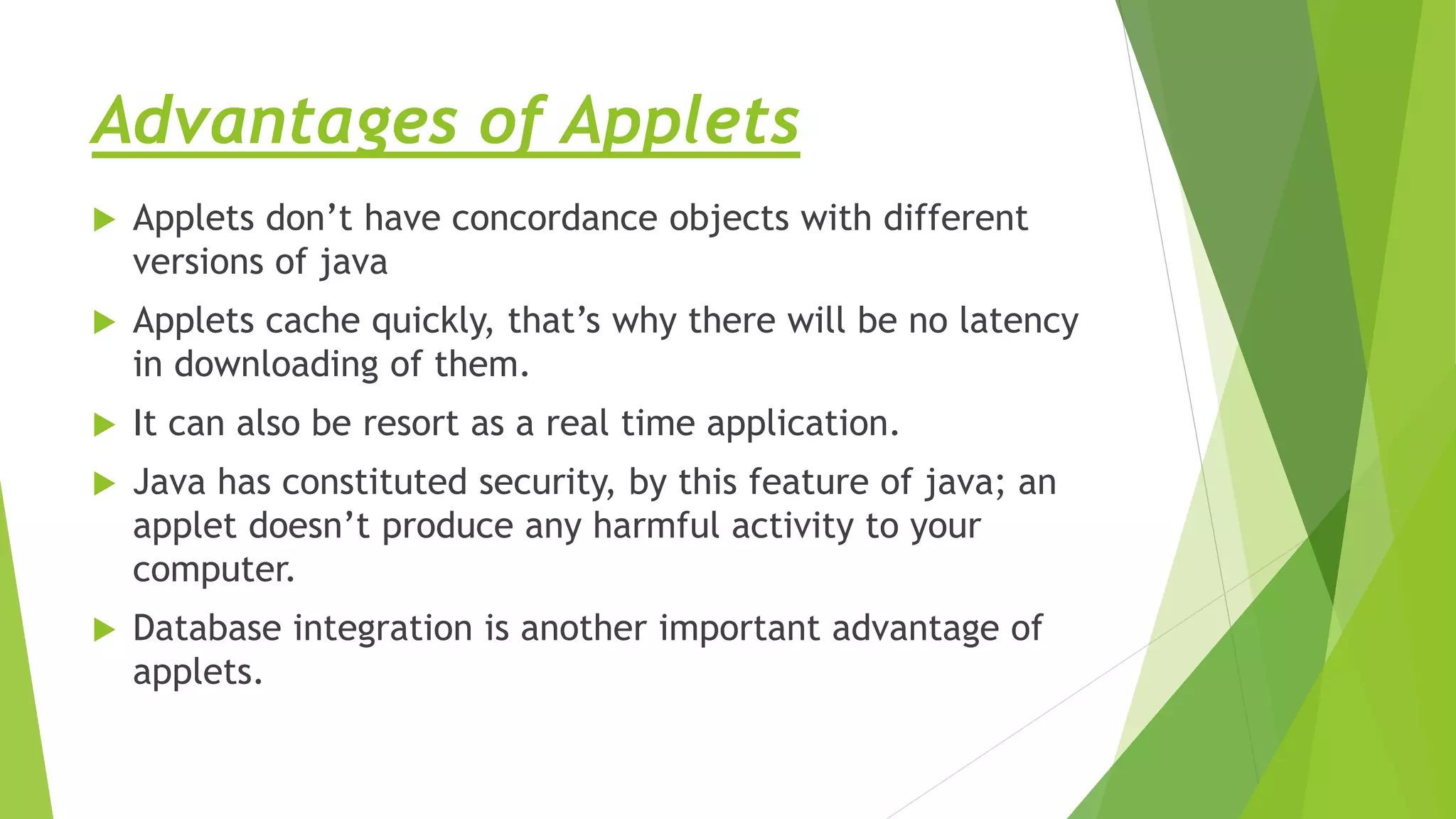 Advantages of Applets
 Applets don’t have concordance objects with different
versions of java
 Applets cache quickly, that’s why there will be no latency
in downloading of them.
 It can also be resort as a real time application.
 Java has constituted security, by this feature of java; an
applet doesn’t produce any harmful activity to your
computer.
 Database integration is another important advantage of
applets.
 