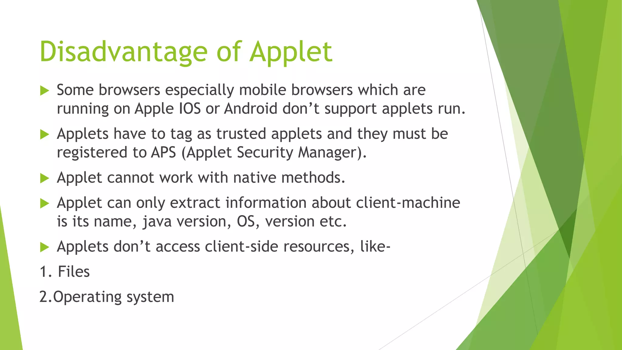 Disadvantage of Applet
 Some browsers especially mobile browsers which are
running on Apple IOS or Android don’t support applets run.
 Applets have to tag as trusted applets and they must be
registered to APS (Applet Security Manager).
 Applet cannot work with native methods.
 Applet can only extract information about client-machine
is its name, java version, OS, version etc.
 Applets don’t access client-side resources, like-
1. Files
2.Operating system
 
