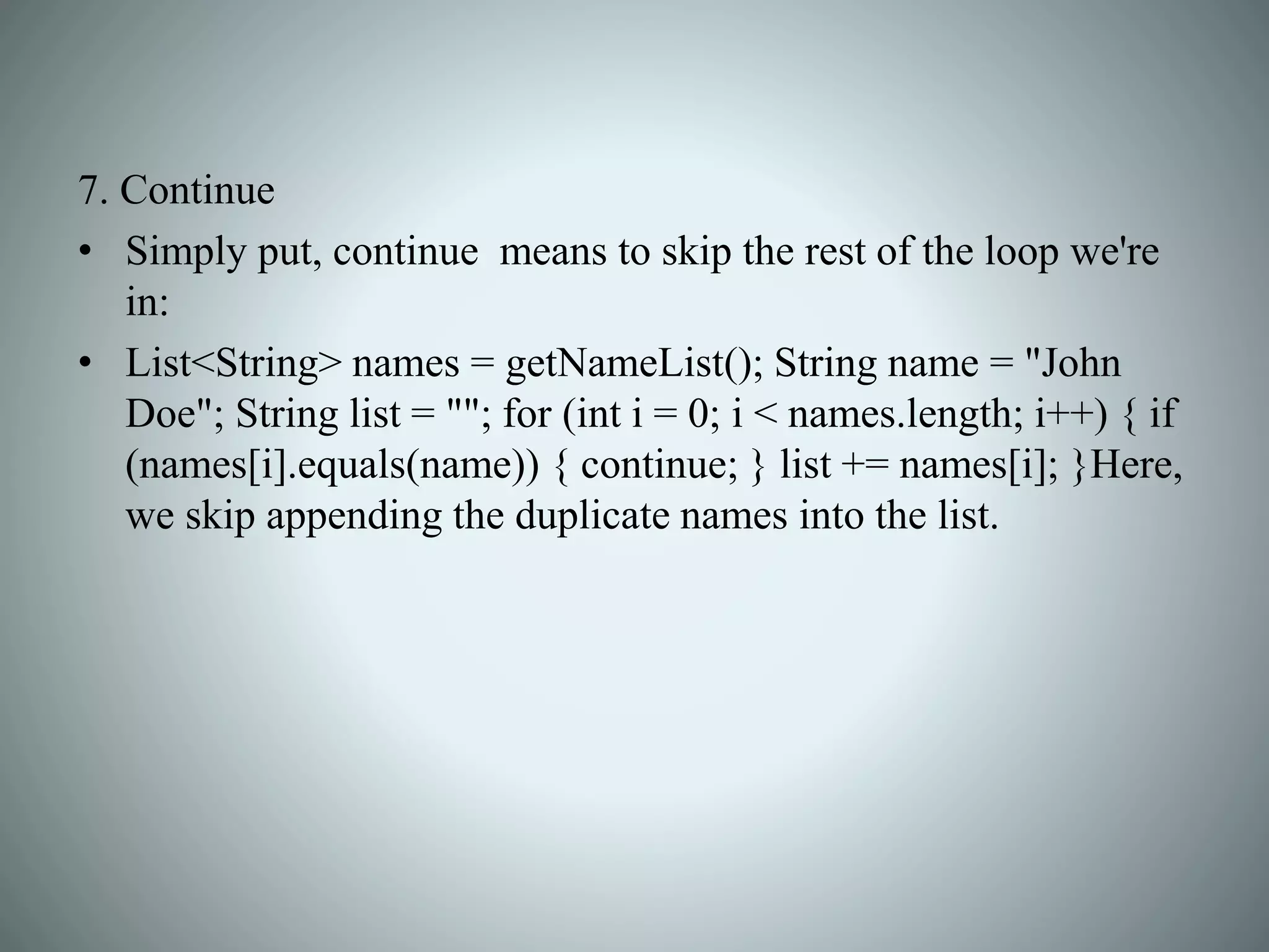 7. Continue
• Simply put, continue means to skip the rest of the loop we're
in:
• List<String> names = getNameList(); String name = "John
Doe"; String list = ""; for (int i = 0; i < names.length; i++) { if
(names[i].equals(name)) { continue; } list += names[i]; }Here,
we skip appending the duplicate names into the list.
 