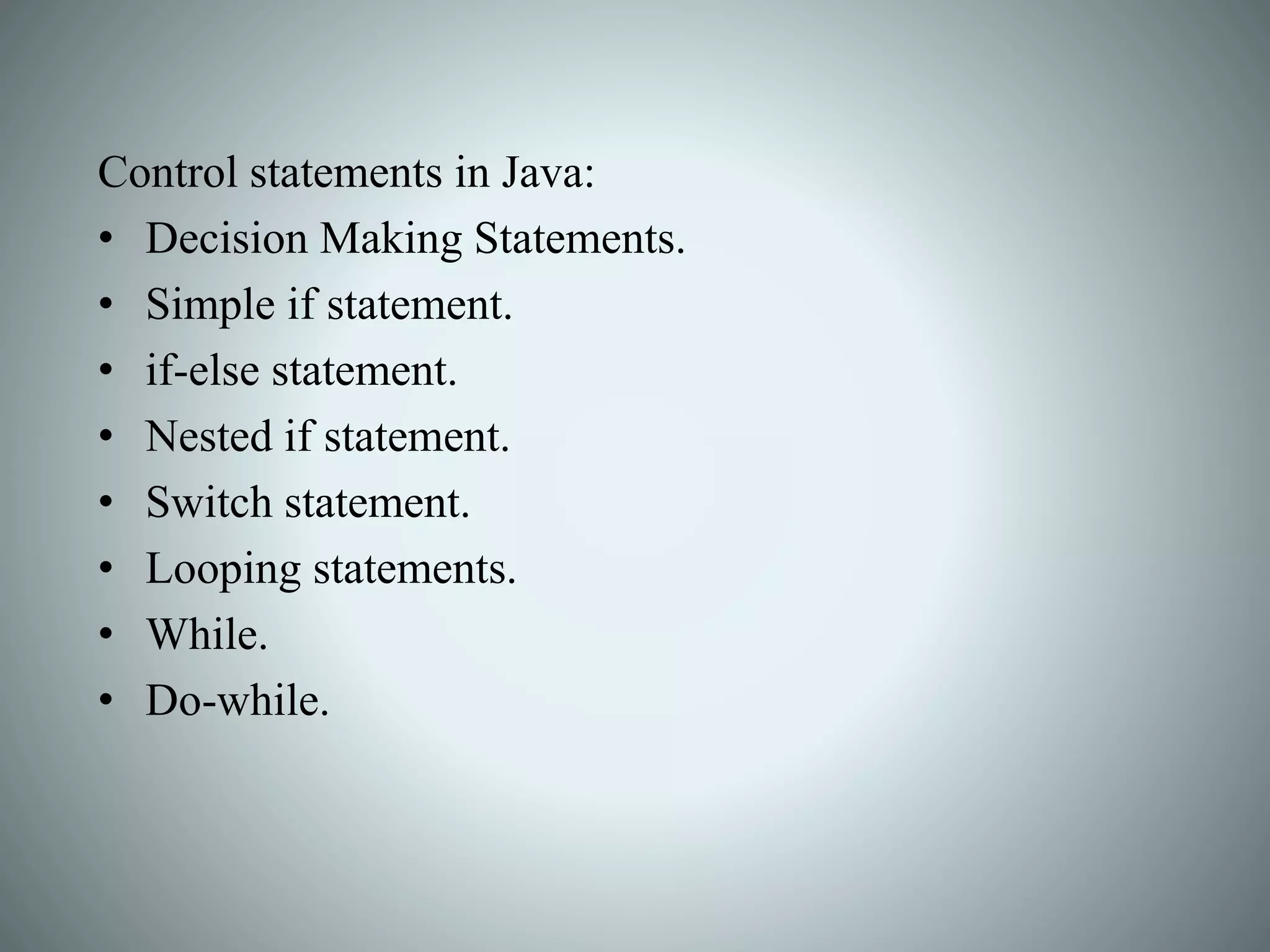 Control statements in Java:
• Decision Making Statements.
• Simple if statement.
• if-else statement.
• Nested if statement.
• Switch statement.
• Looping statements.
• While.
• Do-while.
 