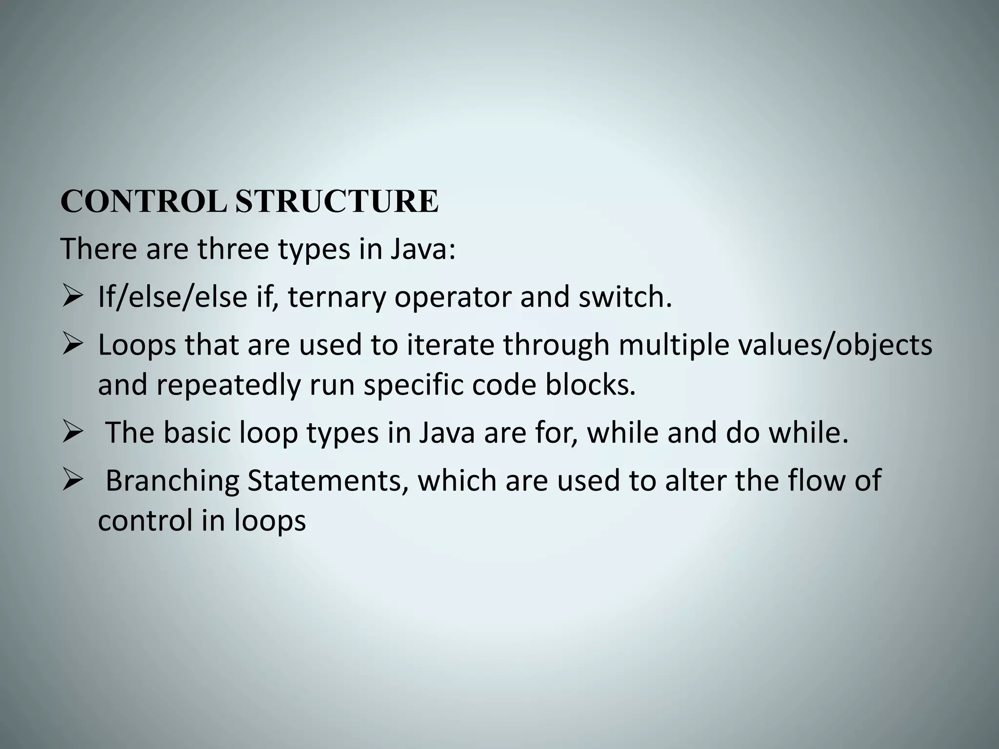 CONTROL STRUCTURE
There are three types in Java:
 If/else/else if, ternary operator and switch.
 Loops that are used to iterate through multiple values/objects
and repeatedly run specific code blocks.
 The basic loop types in Java are for, while and do while.
 Branching Statements, which are used to alter the flow of
control in loops
 