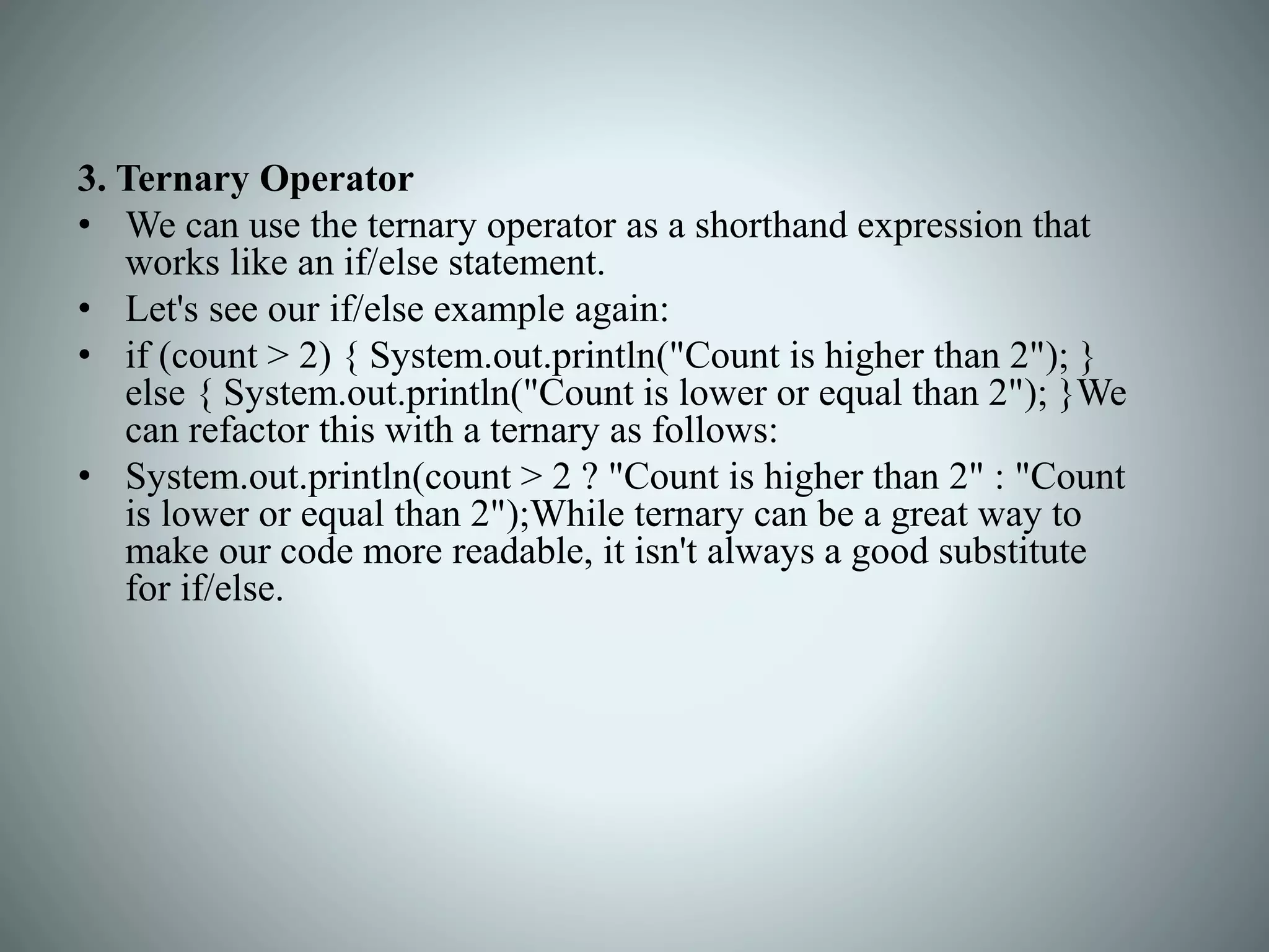 3. Ternary Operator
• We can use the ternary operator as a shorthand expression that
works like an if/else statement.
• Let's see our if/else example again:
• if (count > 2) { System.out.println("Count is higher than 2"); }
else { System.out.println("Count is lower or equal than 2"); }We
can refactor this with a ternary as follows:
• System.out.println(count > 2 ? "Count is higher than 2" : "Count
is lower or equal than 2");While ternary can be a great way to
make our code more readable, it isn't always a good substitute
for if/else.
 