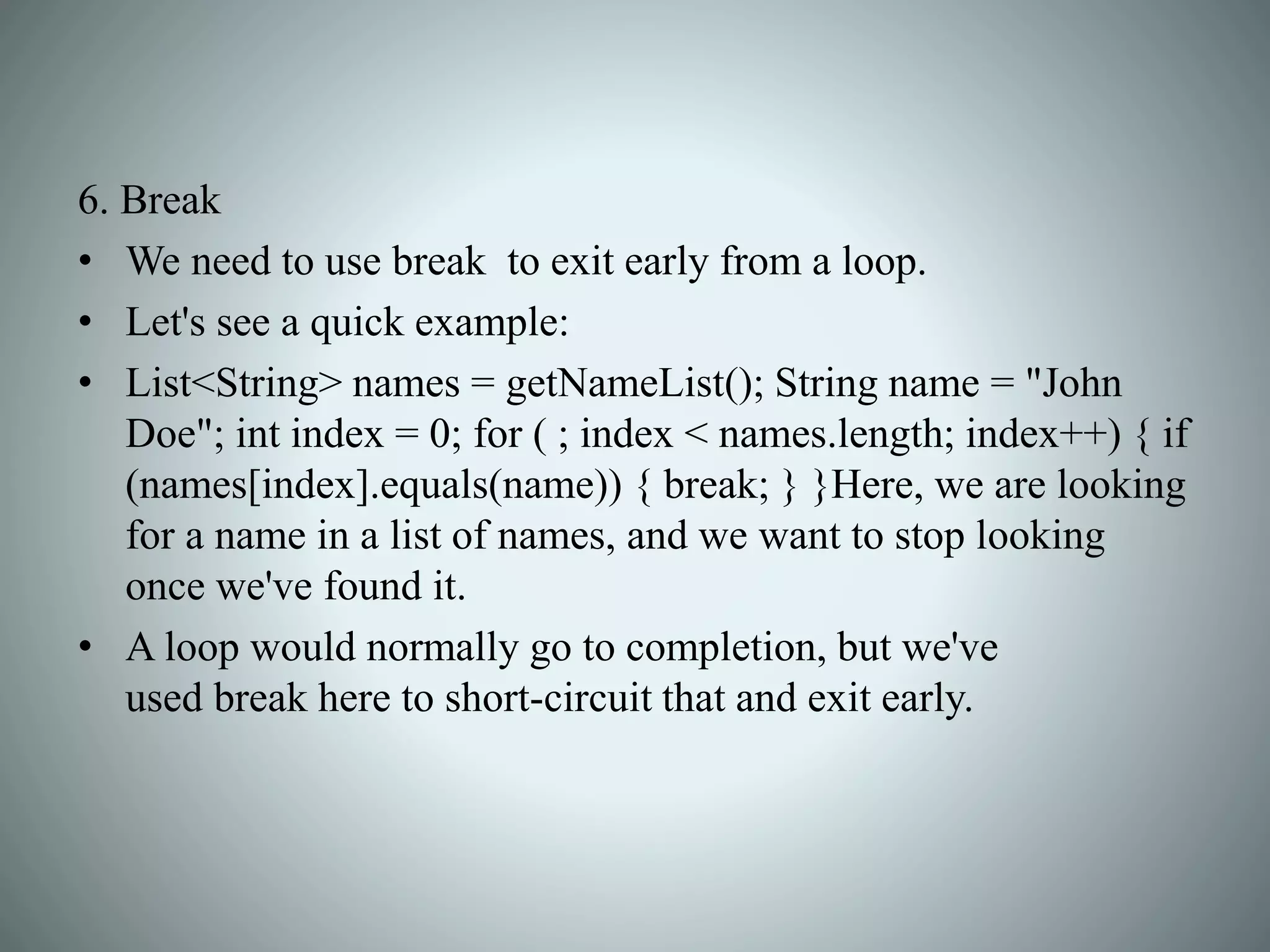 6. Break
• We need to use break to exit early from a loop.
• Let's see a quick example:
• List<String> names = getNameList(); String name = "John
Doe"; int index = 0; for ( ; index < names.length; index++) { if
(names[index].equals(name)) { break; } }Here, we are looking
for a name in a list of names, and we want to stop looking
once we've found it.
• A loop would normally go to completion, but we've
used break here to short-circuit that and exit early.
 
