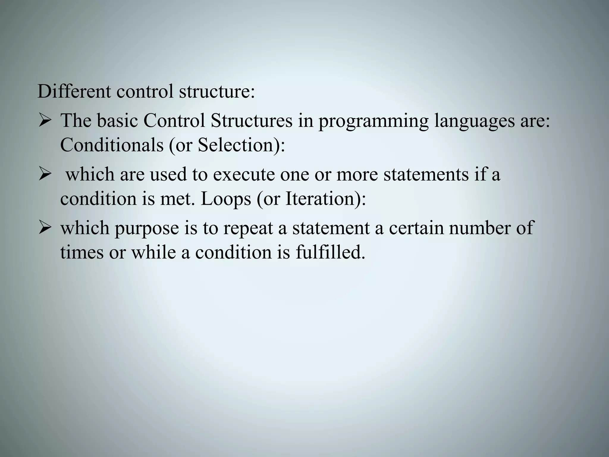 Different control structure:
 The basic Control Structures in programming languages are:
Conditionals (or Selection):
 which are used to execute one or more statements if a
condition is met. Loops (or Iteration):
 which purpose is to repeat a statement a certain number of
times or while a condition is fulfilled.
 