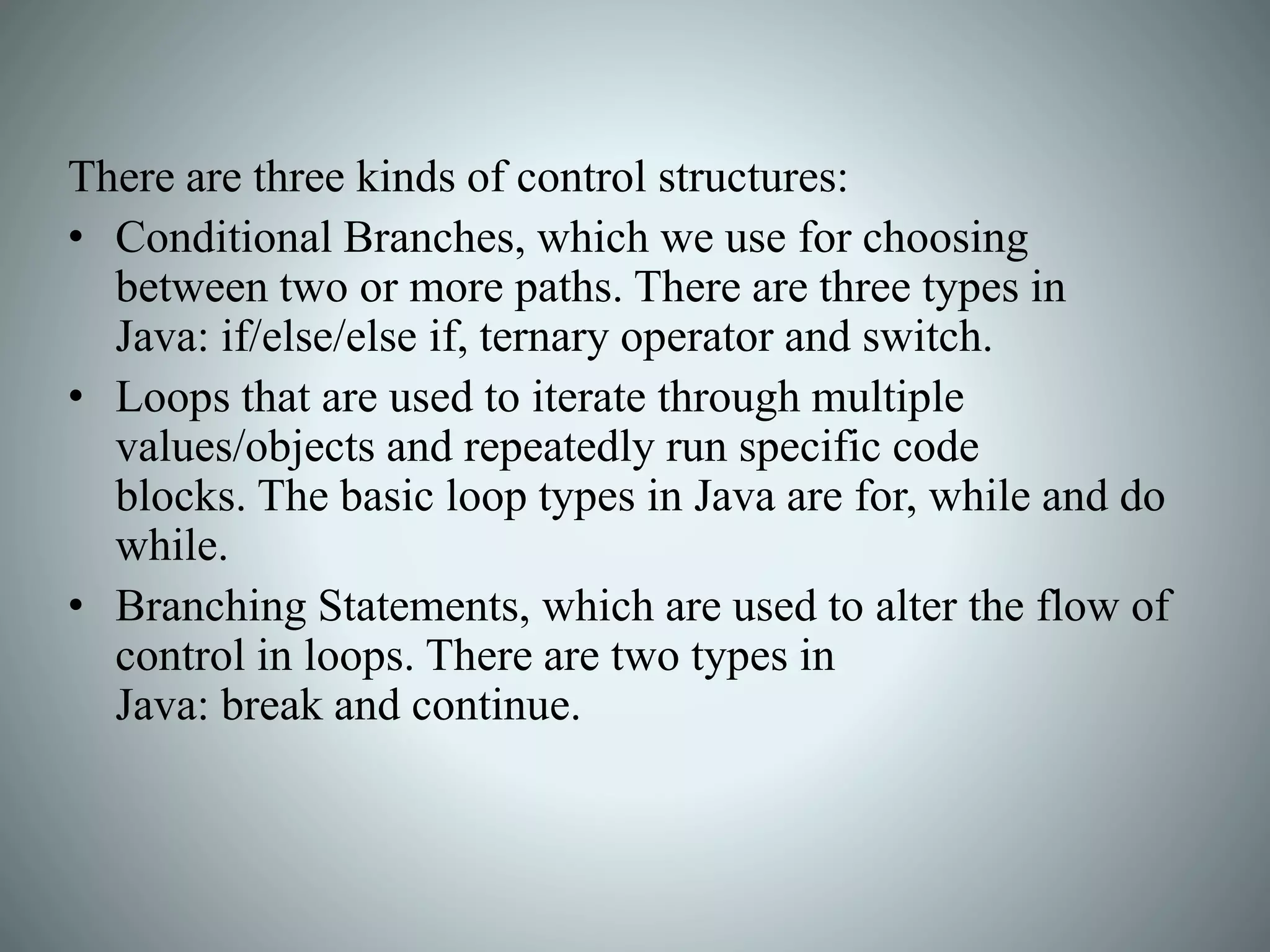 There are three kinds of control structures:
• Conditional Branches, which we use for choosing
between two or more paths. There are three types in
Java: if/else/else if, ternary operator and switch.
• Loops that are used to iterate through multiple
values/objects and repeatedly run specific code
blocks. The basic loop types in Java are for, while and do
while.
• Branching Statements, which are used to alter the flow of
control in loops. There are two types in
Java: break and continue.
 