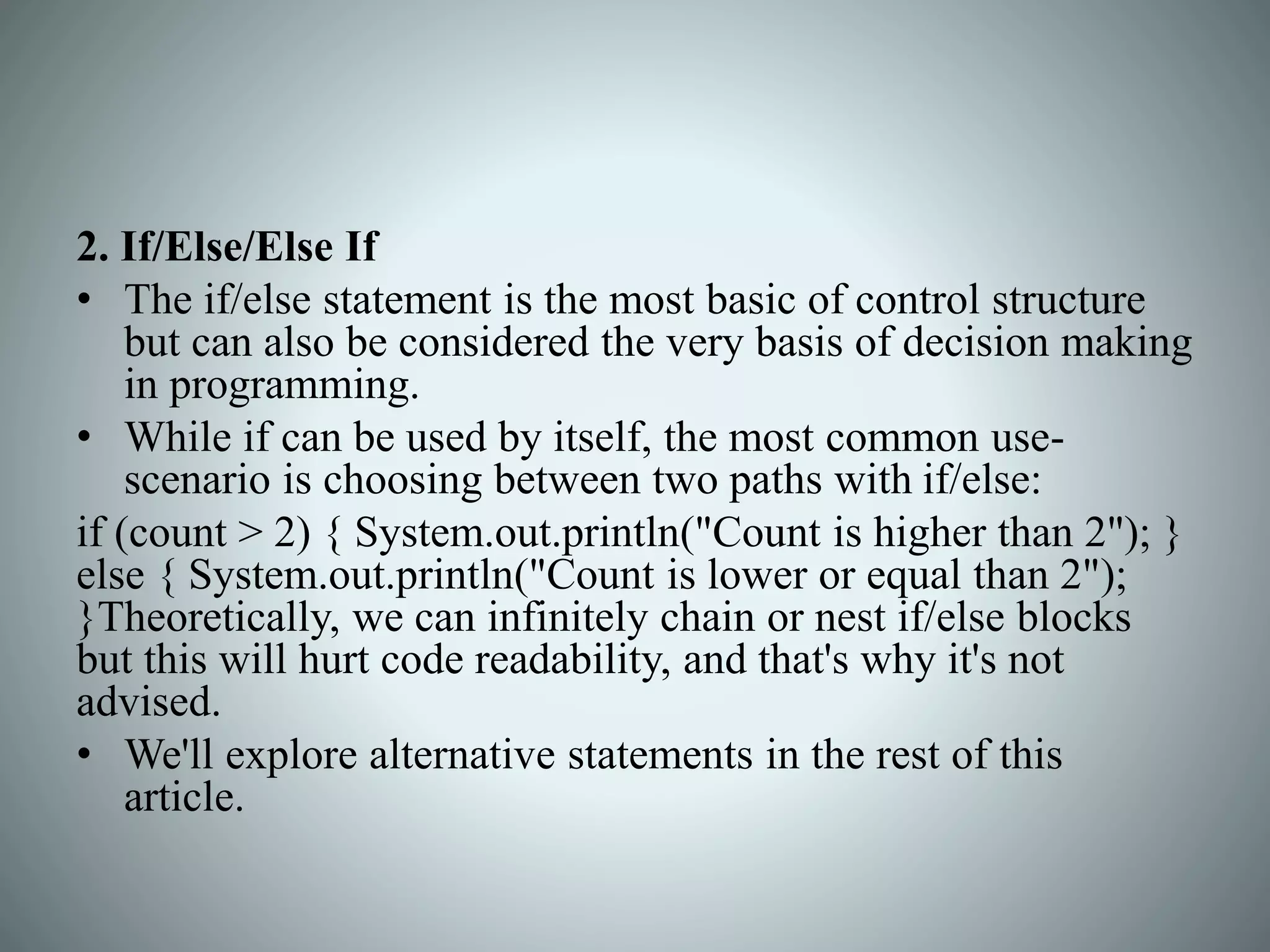 2. If/Else/Else If
• The if/else statement is the most basic of control structure
but can also be considered the very basis of decision making
in programming.
• While if can be used by itself, the most common use-
scenario is choosing between two paths with if/else:
if (count > 2) { System.out.println("Count is higher than 2"); }
else { System.out.println("Count is lower or equal than 2");
}Theoretically, we can infinitely chain or nest if/else blocks
but this will hurt code readability, and that's why it's not
advised.
• We'll explore alternative statements in the rest of this
article.
 