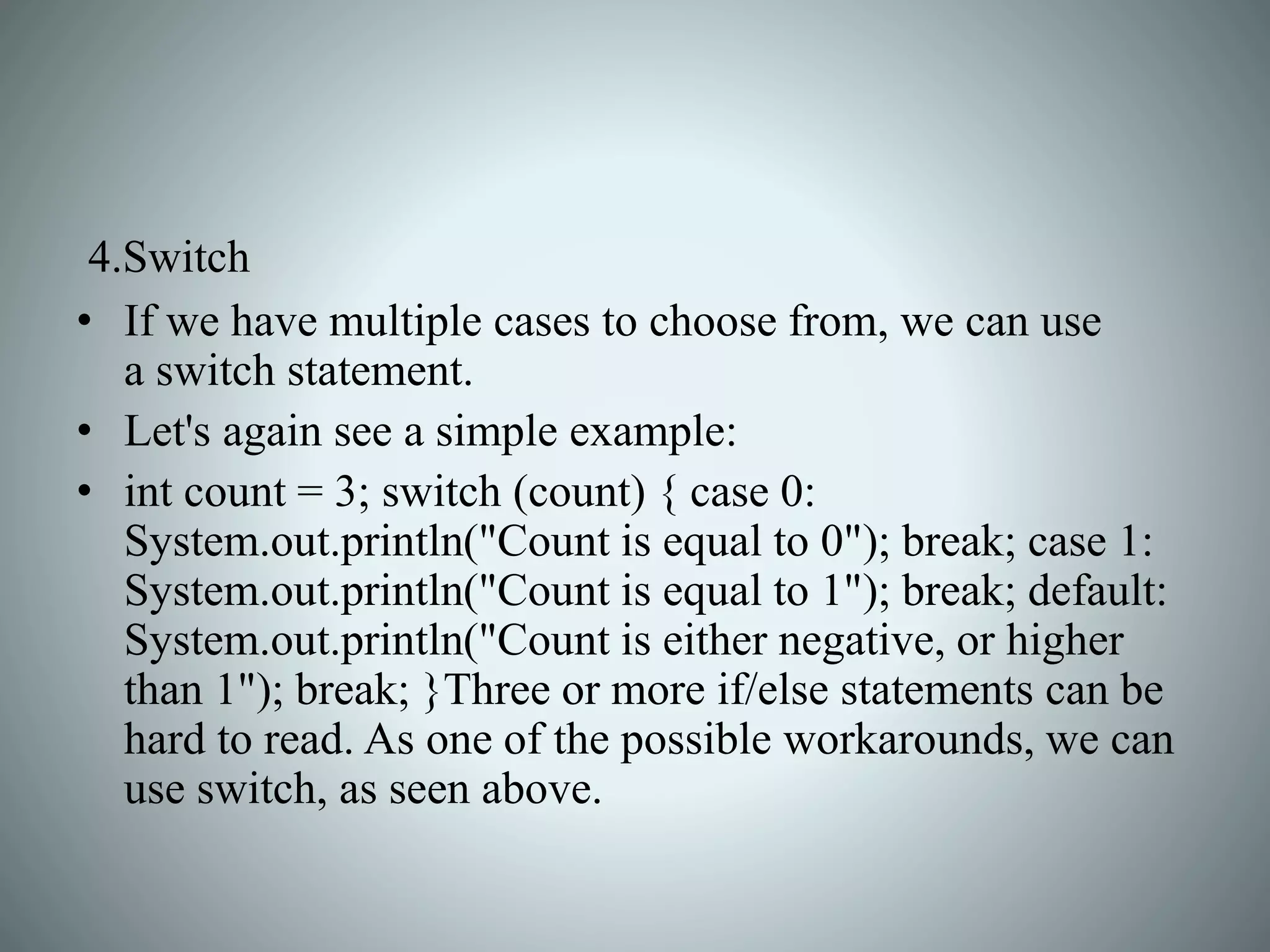 4.Switch
• If we have multiple cases to choose from, we can use
a switch statement.
• Let's again see a simple example:
• int count = 3; switch (count) { case 0:
System.out.println("Count is equal to 0"); break; case 1:
System.out.println("Count is equal to 1"); break; default:
System.out.println("Count is either negative, or higher
than 1"); break; }Three or more if/else statements can be
hard to read. As one of the possible workarounds, we can
use switch, as seen above.
 