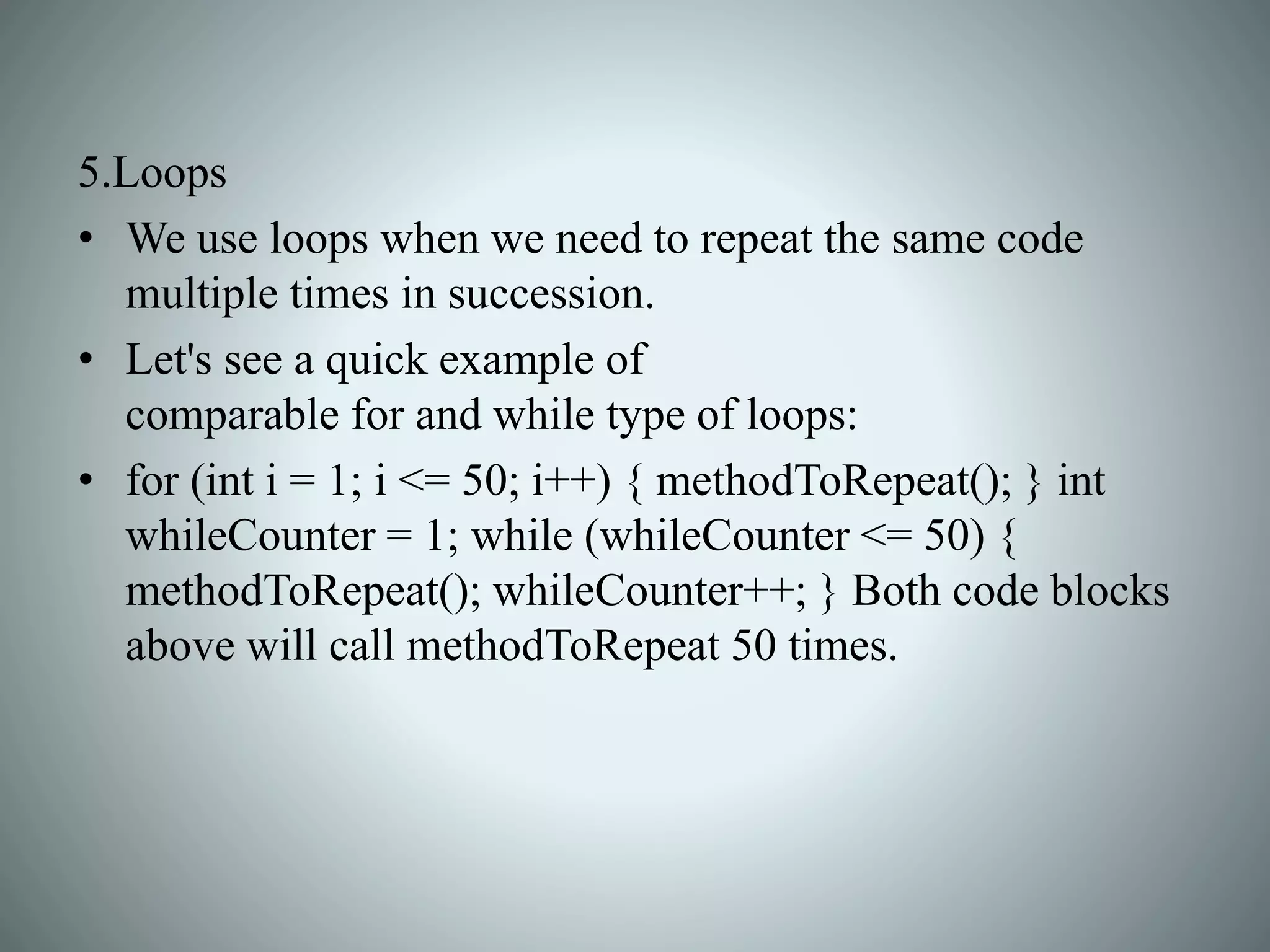 5.Loops
• We use loops when we need to repeat the same code
multiple times in succession.
• Let's see a quick example of
comparable for and while type of loops:
• for (int i = 1; i <= 50; i++) { methodToRepeat(); } int
whileCounter = 1; while (whileCounter <= 50) {
methodToRepeat(); whileCounter++; } Both code blocks
above will call methodToRepeat 50 times.
 