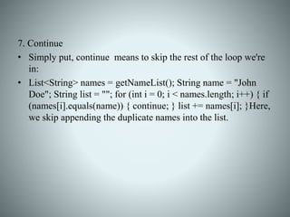 7. Continue
• Simply put, continue means to skip the rest of the loop we're
in:
• List<String> names = getNameList(); String name = "John
Doe"; String list = ""; for (int i = 0; i < names.length; i++) { if
(names[i].equals(name)) { continue; } list += names[i]; }Here,
we skip appending the duplicate names into the list.
 