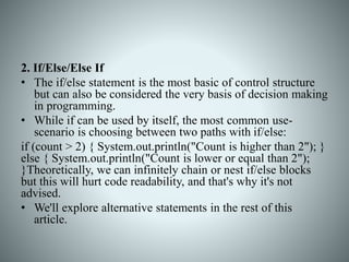 2. If/Else/Else If
• The if/else statement is the most basic of control structure
but can also be considered the very basis of decision making
in programming.
• While if can be used by itself, the most common use-
scenario is choosing between two paths with if/else:
if (count > 2) { System.out.println("Count is higher than 2"); }
else { System.out.println("Count is lower or equal than 2");
}Theoretically, we can infinitely chain or nest if/else blocks
but this will hurt code readability, and that's why it's not
advised.
• We'll explore alternative statements in the rest of this
article.
 