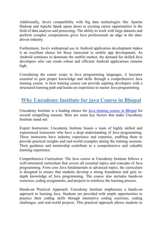 Additionally, Java's compatibility with big data technologies like Apache
Hadoop and Apache Spark opens doors to exciting career opportunities in the
field of data analysis and processing. The ability to work with large datasets and
perform complex computations gives Java professionals an edge in the data-
driven industry.
Furthermore, Java's widespread use in Android application development makes
it an excellent choice for those interested in mobile app development. As
Android continues to dominate the mobile market, the demand for skilled Java
developers who can create robust and efficient Android applications remains
high.
Considering the career scope in Java programming languages, it becomes
essential to gain proper knowledge and skills through a comprehensive Java
training course. A Java training course can provide aspiring developers with a
structured learning path and hands-on experience to master Java programming.
Why Uncodemy Institute for java Course in Bhopal
Uncodemy Institute is a leading choice for Java training course in Bhopal for
several compelling reasons. Here are some key factors that make Uncodemy
Institute stand out:
Expert Instructors: Uncodemy Institute boasts a team of highly skilled and
experienced instructors who have a deep understanding of Java programming.
These instructors have industry experience and expertise, enabling them to
provide practical insights and real-world examples during the training sessions.
Their guidance and mentorship contribute to a comprehensive and valuable
learning experience.
Comprehensive Curriculum: The Java course at Uncodemy Institute follows a
well-structured curriculum that covers all essential topics and concepts of Java
programming. From core Java fundamentals to advanced topics, the curriculum
is designed to ensure that students develop a strong foundation and gain in-
depth knowledge of Java programming. The course also includes hands-on
exercises, coding assignments, and projects to reinforce the learning process.
Hands-on Practical Approach: Uncodemy Institute emphasizes a hands-on
approach to learning Java. Students are provided with ample opportunities to
practice their coding skills through interactive coding exercises, coding
challenges, and real-world projects. This practical approach allows students to
 