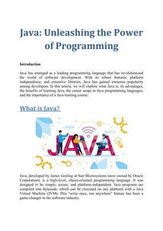 Java: Unleashing the Power
of Programming
Introduction
Java has emerged as a leading programming language that has revolutionized
the world of software development. With its robust features, platform
independence, and extensive libraries, Java has gained immense popularity
among developers. In this article, we will explore what Java is, its advantages,
the benefits of learning Java, the career scope in Java programming languages,
and the importance of a Java training course.
What is Java?
Java, developed by James Gosling at Sun Microsystems (now owned by Oracle
Corporation), is a high-level, object-oriented programming language. It was
designed to be simple, secure, and platform-independent. Java programs are
compiled into bytecode, which can be executed on any platform with a Java
Virtual Machine (JVM). This "write once, run anywhere" feature has been a
game-changer in the software industry.
 
