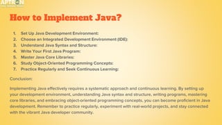 How to Implement Java?
1. Set Up Java Development Environment:
2. Choose an Integrated Development Environment (IDE):
3. Understand Java Syntax and Structure:
4. Write Your First Java Program:
5. Master Java Core Libraries:
6. Study Object-Oriented Programming Concepts:
7. Practice Regularly and Seek Continuous Learning:
Conclusion:
Implementing Java effectively requires a systematic approach and continuous learning. By setting up
your development environment, understanding Java syntax and structure, writing programs, mastering
core libraries, and embracing object-oriented programming concepts, you can become proficient in Java
development. Remember to practice regularly, experiment with real-world projects, and stay connected
with the vibrant Java developer community.
 