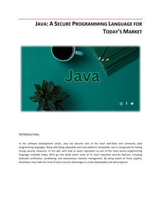 JAVA: A SECURE PROGRAMMING LANGUAGE FOR
TODAY'S MARKET
INTRODUCTION:
In the software development sector, Java has become one of the most well-liked and commonly used
programming languages. Along with being adaptable and cross-platform compatible, Java is recognized for having
strong security measures. In this pdf, we'll look at Java's reputation as one of the most secure programming
languages available today, We'll go into detail about some of its most important security features, including
bytecode verification, sandboxing, and autonomous memory management. By being aware of these aspects,
developers may make the most of Java's security advantages to create dependable and safe programs.
 