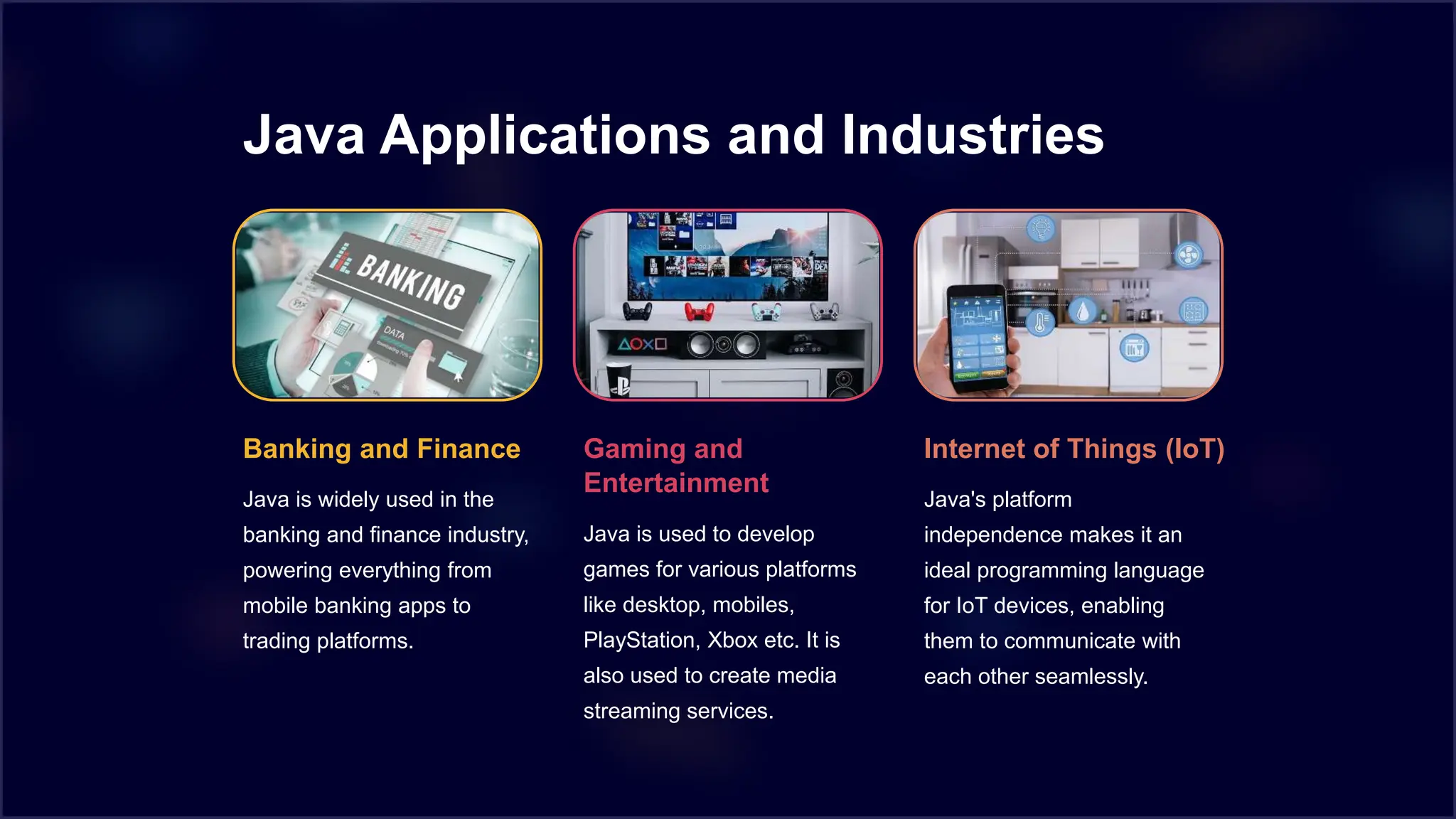 Java Applications and Industries
Banking and Finance
Java is widely used in the
banking and finance industry,
powering everything from
mobile banking apps to
trading platforms.
Gaming and
Entertainment
Java is used to develop
games for various platforms
like desktop, mobiles,
PlayStation, Xbox etc. It is
also used to create media
streaming services.
Internet of Things (IoT)
Java's platform
independence makes it an
ideal programming language
for IoT devices, enabling
them to communicate with
each other seamlessly.
 