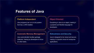 Features of Java
Platform Independent
Java programs can run on any system
that has a JVM installed.
Object Oriented
Everything in Java is an object, making it
a powerful and flexible language for
developers.
Automatic Memory Management
Java automatically handles garbage
collection, freeing up developers to focus
on other tasks.
Robustness and Security
Java is designed to be robust and secure,
making it a popular choice for enterprise
applications.
 