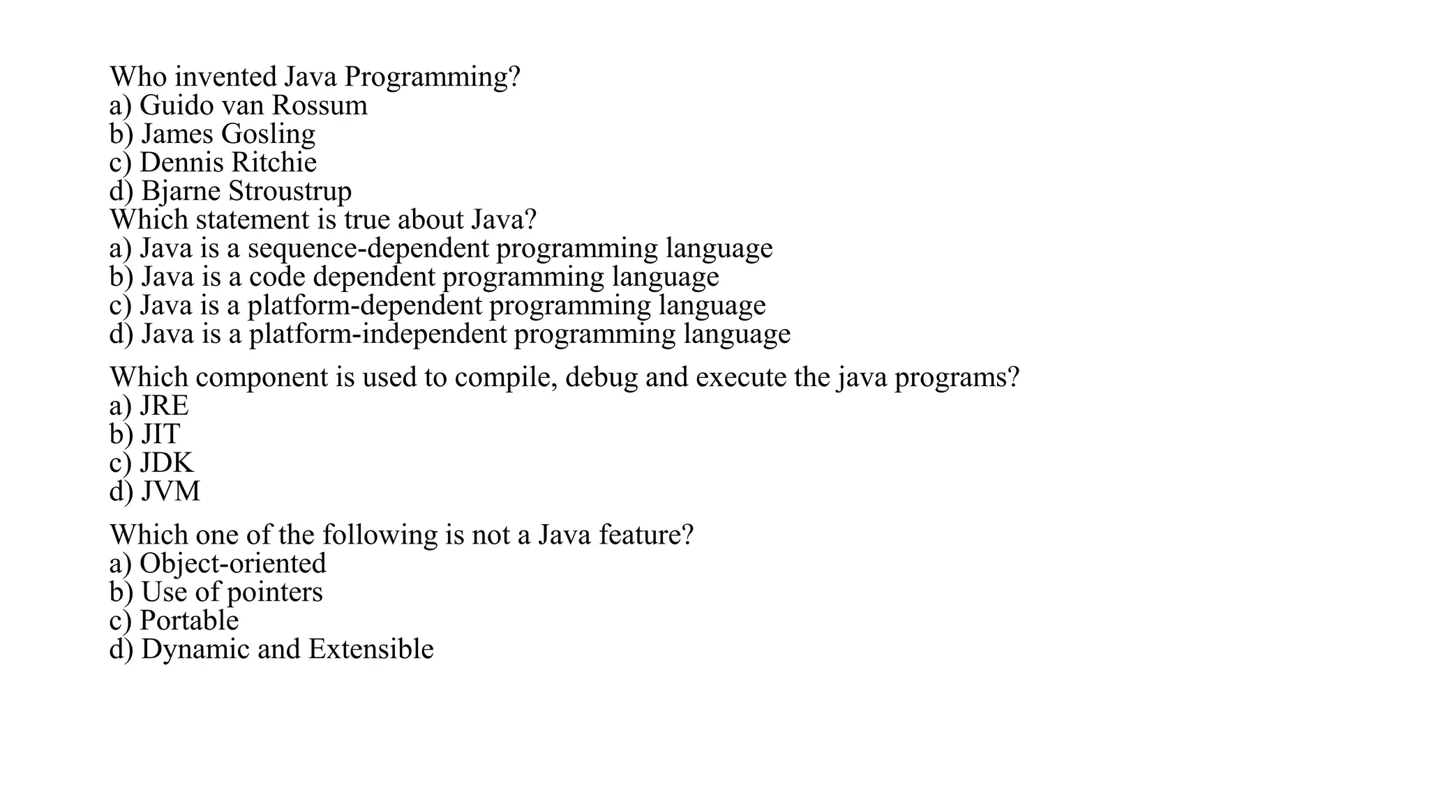 Who invented Java Programming?
a) Guido van Rossum
b) James Gosling
c) Dennis Ritchie
d) Bjarne Stroustrup
Which statement is true about Java?
a) Java is a sequence-dependent programming language
b) Java is a code dependent programming language
c) Java is a platform-dependent programming language
d) Java is a platform-independent programming language
Which component is used to compile, debug and execute the java programs?
a) JRE
b) JIT
c) JDK
d) JVM
Which one of the following is not a Java feature?
a) Object-oriented
b) Use of pointers
c) Portable
d) Dynamic and Extensible
 