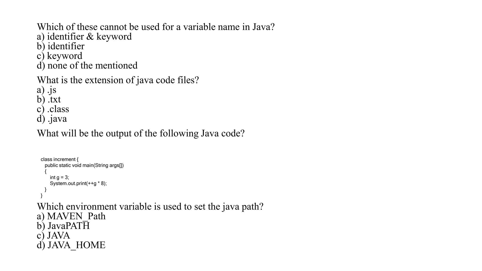Which of these cannot be used for a variable name in Java?
a) identifier & keyword
b) identifier
c) keyword
d) none of the mentioned
What is the extension of java code files?
a) .js
b) .txt
c) .class
d) .java
What will be the output of the following Java code?
Which environment variable is used to set the java path?
a) MAVEN_Path
b) JavaPATH
c) JAVA
d) JAVA_HOME
class increment {
public static void main(String args[])
{
int g = 3;
System.out.print(++g * 8);
}
}
 