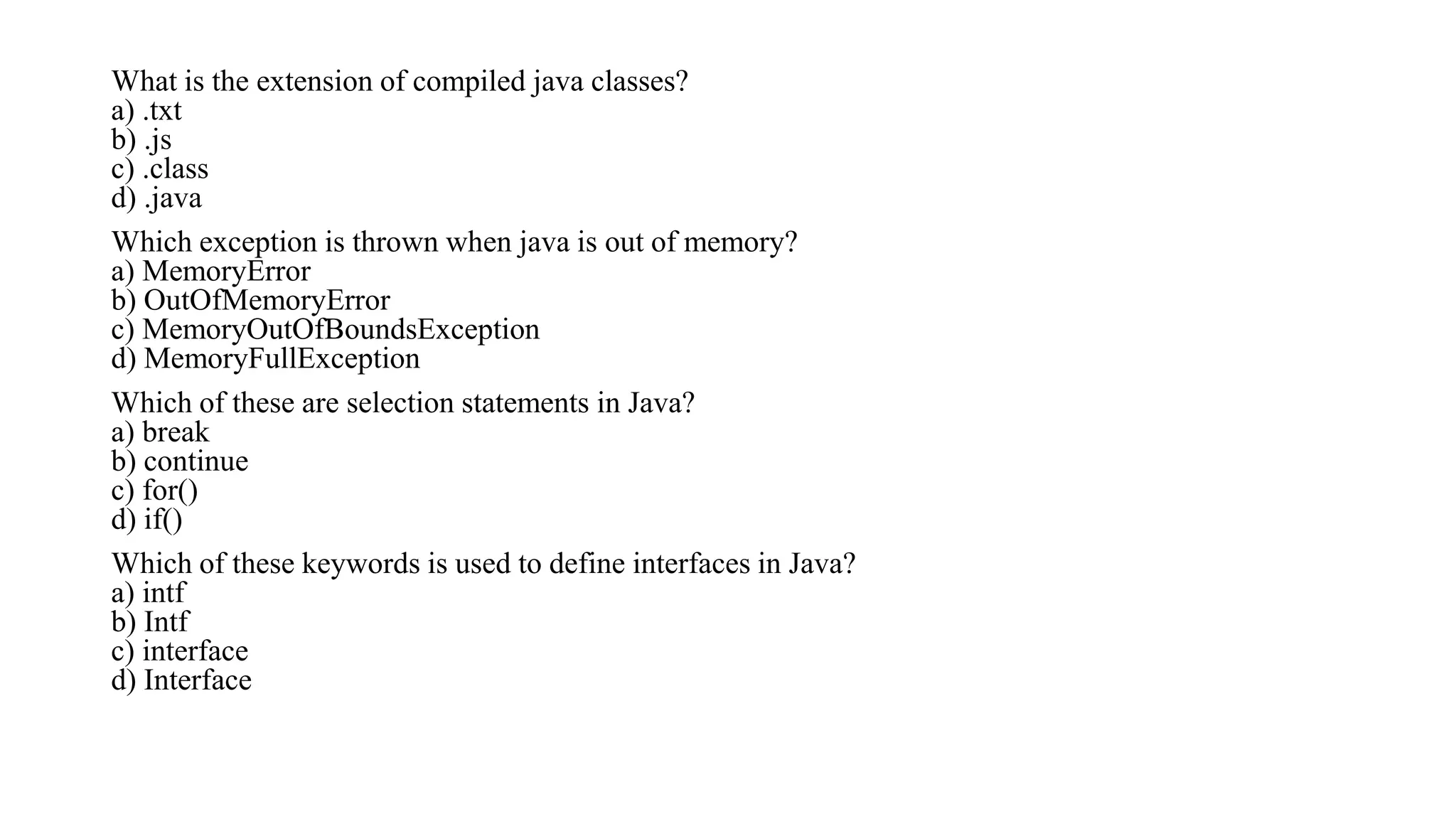 What is the extension of compiled java classes?
a) .txt
b) .js
c) .class
d) .java
Which exception is thrown when java is out of memory?
a) MemoryError
b) OutOfMemoryError
c) MemoryOutOfBoundsException
d) MemoryFullException
Which of these are selection statements in Java?
a) break
b) continue
c) for()
d) if()
Which of these keywords is used to define interfaces in Java?
a) intf
b) Intf
c) interface
d) Interface
 