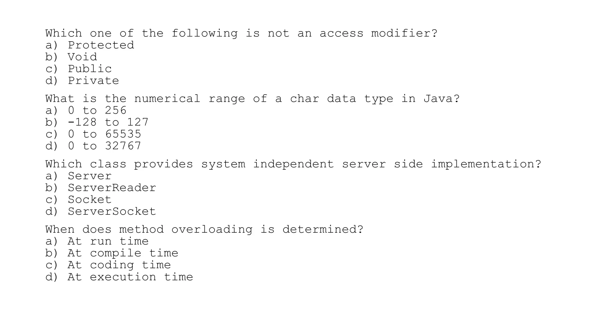 Which one of the following is not an access modifier?
a) Protected
b) Void
c) Public
d) Private
What is the numerical range of a char data type in Java?
a) 0 to 256
b) -128 to 127
c) 0 to 65535
d) 0 to 32767
Which class provides system independent server side implementation?
a) Server
b) ServerReader
c) Socket
d) ServerSocket
When does method overloading is determined?
a) At run time
b) At compile time
c) At coding time
d) At execution time
 