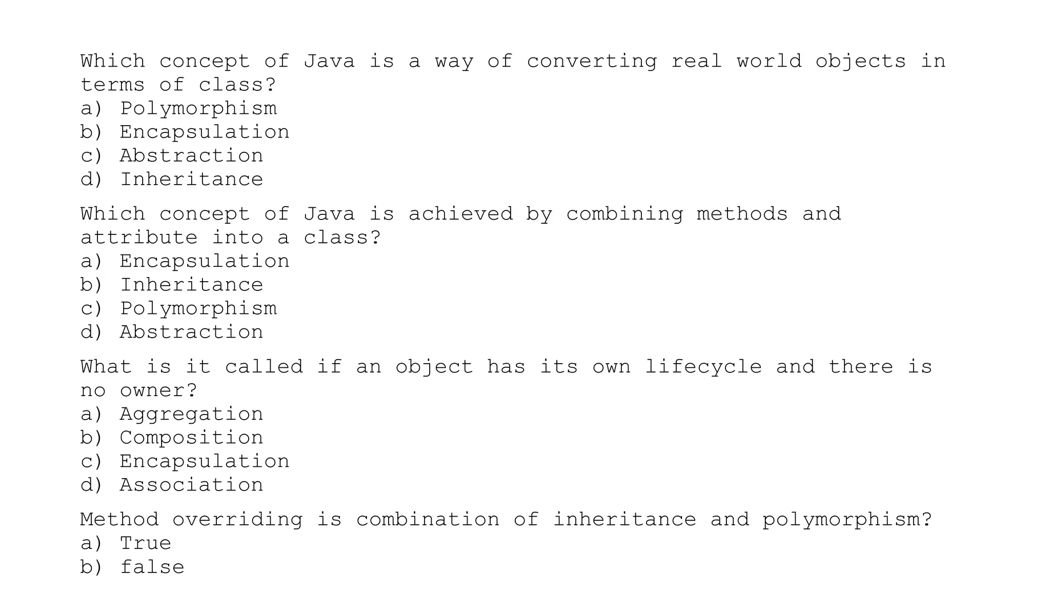 Which concept of Java is a way of converting real world objects in
terms of class?
a) Polymorphism
b) Encapsulation
c) Abstraction
d) Inheritance
Which concept of Java is achieved by combining methods and
attribute into a class?
a) Encapsulation
b) Inheritance
c) Polymorphism
d) Abstraction
What is it called if an object has its own lifecycle and there is
no owner?
a) Aggregation
b) Composition
c) Encapsulation
d) Association
Method overriding is combination of inheritance and polymorphism?
a) True
b) false
 