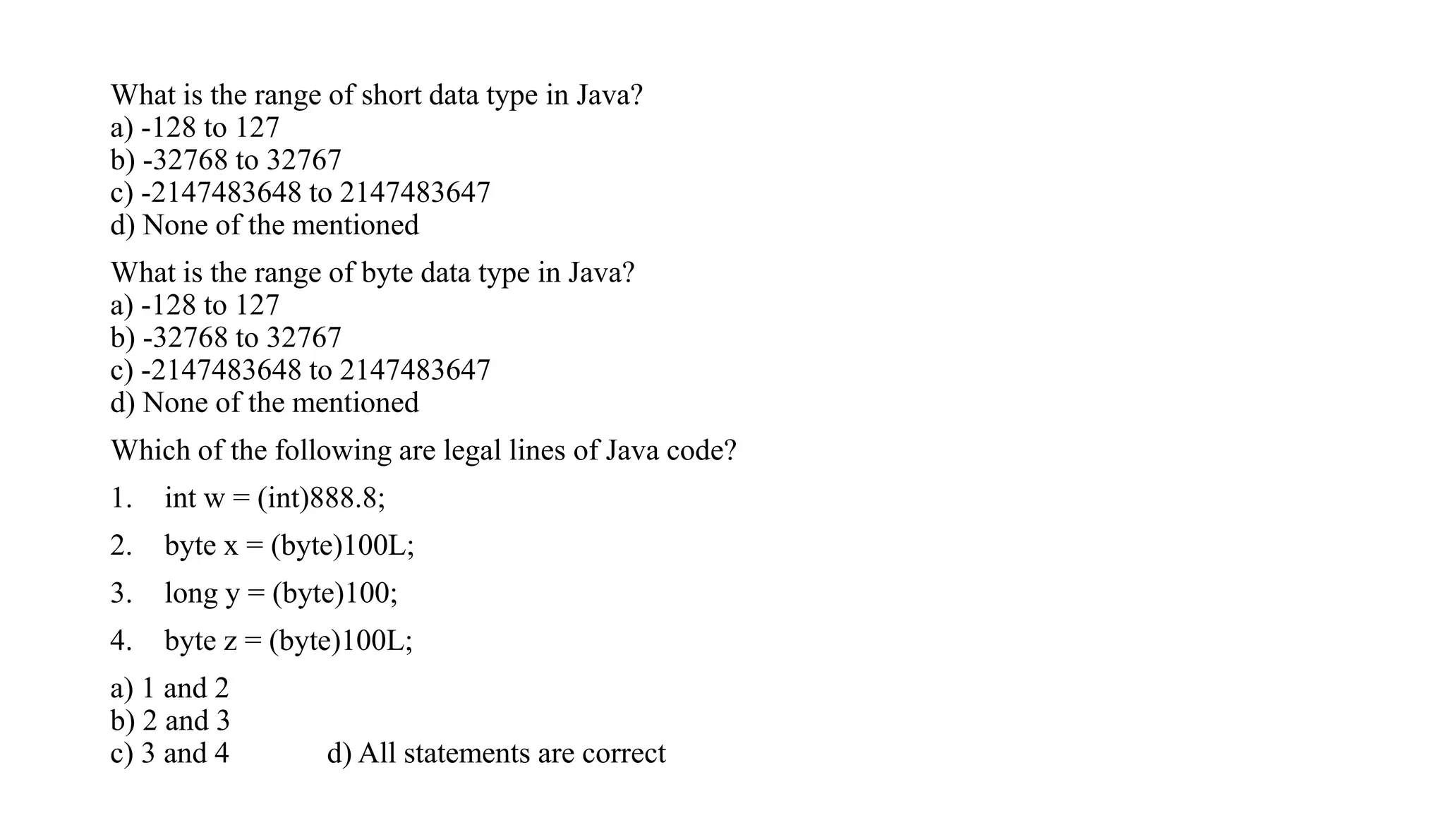 What is the range of short data type in Java?
a) -128 to 127
b) -32768 to 32767
c) -2147483648 to 2147483647
d) None of the mentioned
What is the range of byte data type in Java?
a) -128 to 127
b) -32768 to 32767
c) -2147483648 to 2147483647
d) None of the mentioned
Which of the following are legal lines of Java code?
1. int w = (int)888.8;
2. byte x = (byte)100L;
3. long y = (byte)100;
4. byte z = (byte)100L;
a) 1 and 2
b) 2 and 3
c) 3 and 4 d) All statements are correct
 