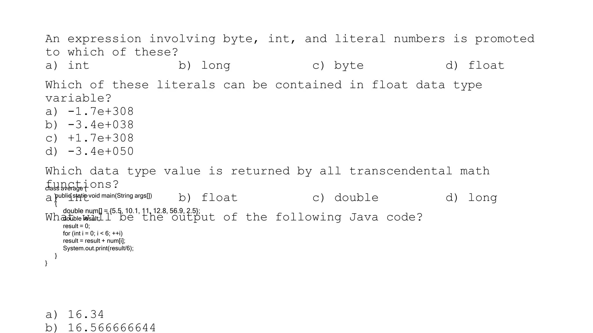 An expression involving byte, int, and literal numbers is promoted
to which of these?
a) int b) long c) byte d) float
Which of these literals can be contained in float data type
variable?
a) -1.7e+308
b) -3.4e+038
c) +1.7e+308
d) -3.4e+050
Which data type value is returned by all transcendental math
functions?
a) int b) float c) double d) long
What will be the output of the following Java code?
a) 16.34
b) 16.566666644
class average {
public static void main(String args[])
{
double num[] = {5.5, 10.1, 11, 12.8, 56.9, 2.5};
double result;
result = 0;
for (int i = 0; i < 6; ++i)
result = result + num[i];
System.out.print(result/6);
}
}
 