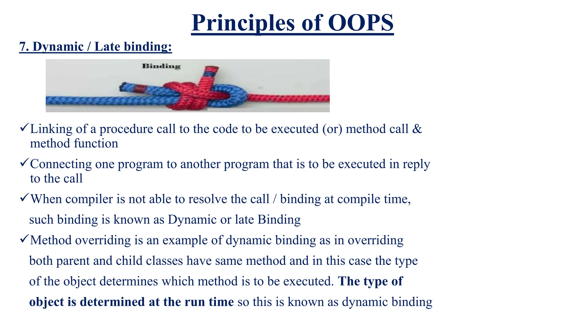 Principles of OOPS
7. Dynamic / Late binding:
Linking of a procedure call to the code to be executed (or) method call &
method function
Connecting one program to another program that is to be executed in reply
to the call
When compiler is not able to resolve the call / binding at compile time,
such binding is known as Dynamic or late Binding
Method overriding is an example of dynamic binding as in overriding
both parent and child classes have same method and in this case the type
of the object determines which method is to be executed. The type of
object is determined at the run time so this is known as dynamic binding
 