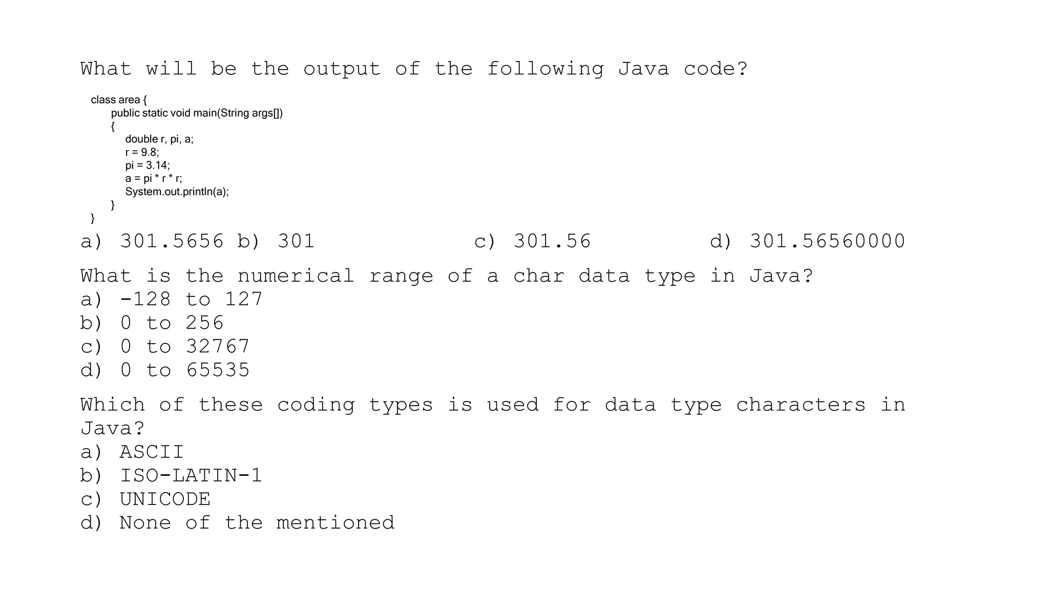 What will be the output of the following Java code?
a) 301.5656 b) 301 c) 301.56 d) 301.56560000
What is the numerical range of a char data type in Java?
a) -128 to 127
b) 0 to 256
c) 0 to 32767
d) 0 to 65535
Which of these coding types is used for data type characters in
Java?
a) ASCII
b) ISO-LATIN-1
c) UNICODE
d) None of the mentioned
class area {
public static void main(String args[])
{
double r, pi, a;
r = 9.8;
pi = 3.14;
a = pi * r * r;
System.out.println(a);
}
}
 
