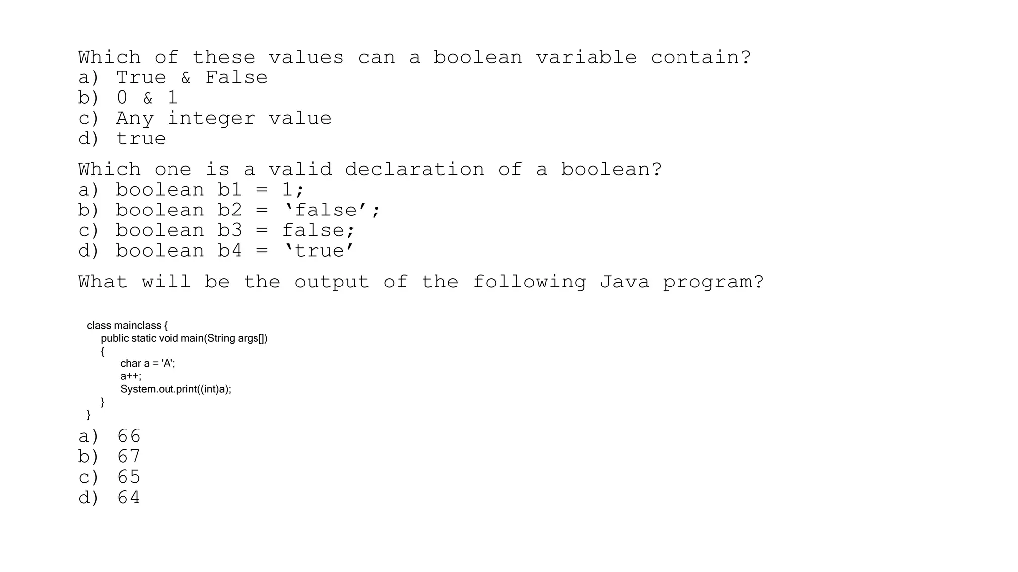 Which of these values can a boolean variable contain?
a) True & False
b) 0 & 1
c) Any integer value
d) true
Which one is a valid declaration of a boolean?
a) boolean b1 = 1;
b) boolean b2 = ‘false’;
c) boolean b3 = false;
d) boolean b4 = ‘true’
What will be the output of the following Java program?
a) 66
b) 67
c) 65
d) 64
class mainclass {
public static void main(String args[])
{
char a = 'A';
a++;
System.out.print((int)a);
}
}
 