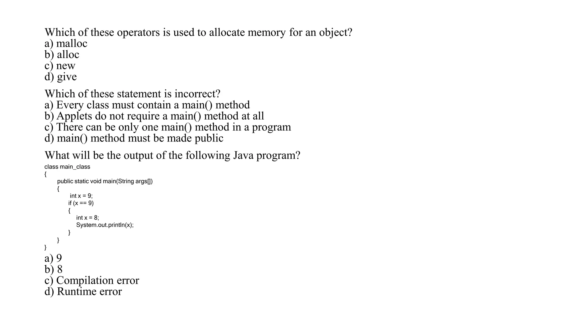 Which of these operators is used to allocate memory for an object?
a) malloc
b) alloc
c) new
d) give
Which of these statement is incorrect?
a) Every class must contain a main() method
b) Applets do not require a main() method at all
c) There can be only one main() method in a program
d) main() method must be made public
What will be the output of the following Java program?
a) 9
b) 8
c) Compilation error
d) Runtime error
class main_class
{
public static void main(String args[])
{
int x = 9;
if (x == 9)
{
int x = 8;
System.out.println(x);
}
}
}
 